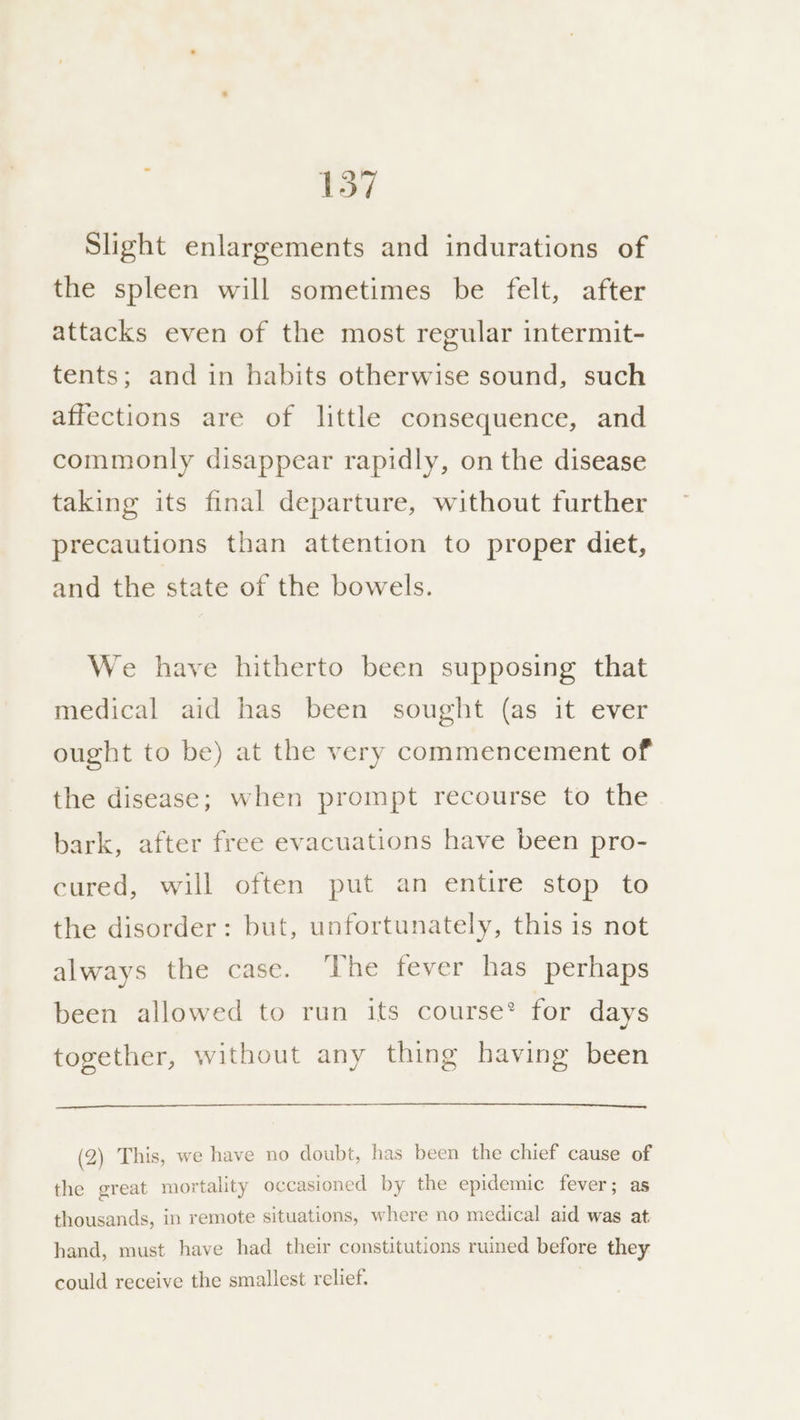 Slight enlargements and indurations of the spleen will sometimes be felt, after attacks even of the most regular intermit- tents; and in habits otherwise sound, such affections are of little consequence, and commonly disappear rapidly, on the disease taking its final departure, without further precautions than attention to proper diet, and the state of the bowels. We have hitherto been supposing that medical aid has been sought (as it ever ought to be) at the very commencement of the disease; when prompt recourse to the bark, after free evacuations have been pro- cured, will often put an entire stop to the disorder: but, unfortunately, this is not always the case. The fever has perhaps been allowed to run its course* for days together, without any thing having been (2) This, we have no doubt, has been the chief cause of the great mortality occasioned by the epidemic fever; as thousands, in remote situations, where no medical aid was at hand, must have had their constitutions ruined before they could receive the smallest relief.