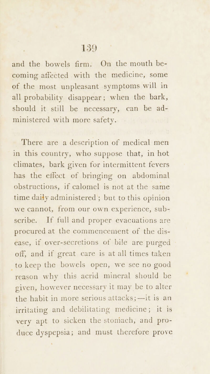 and the bowels firm. On the mouth be- coming affected with the medicine, some of the most unpleasant symptoms will in all probability disappear; when the bark, should it still be necessary, can be ad- ministered with more safety. There are a description of medical men in this country, who suppose that, in hot climates, bark given for intermittent fevers has the effect of bringing on abdominal obstructions, if calomel is not at the same time daily administered ; but to this opinion we cannot, from our own experience, sub- scribe. If full and proper evacuations are procured at the commencement of the dis- ease, if over-secretions of bile are purged off, and if great care is at all times taken to keep the bowels open, we see no good reason why this acrid mineral should be given, however necessary it may be to alter the habit in more serious attacks;—it 1s an irritating and debilitating medicine; it iS very apt to sicken the stomach, and pro- duce dyspepsia ; and must therefore prove