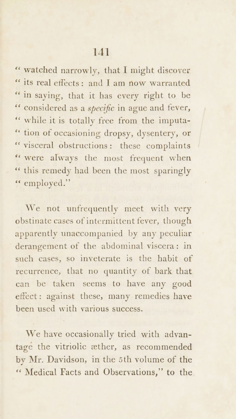 watched narrowly, that I might discover na “~ n n its real effects: and J am now warranted in saying, that it has every right to be considered as a specific in ague and fever, while it is totally free from the imputa- tion of occasioning dropsy, dysentery, or “ “n visceral obstructions: these complaints were always the most frequent when Las rn this remedy had been the most sparingly ‘* employed.” We not unfrequently meet with very obstinate cases of intermittent fever, though apparently unaccompanied by any pecuhar derangement of the abdominal viscera: in such cases, so inveterate is the habit of recurrence, that no quantity of bark that can be taken seems to have any good effect: against these, many remedies have been used with various success. We have occasionally tried with advan- tage the vitriolic ether, as recommended by Mr. Davidson, in the 5th volume of the ‘*¢ Medical Facts and Obseryations,’ to the