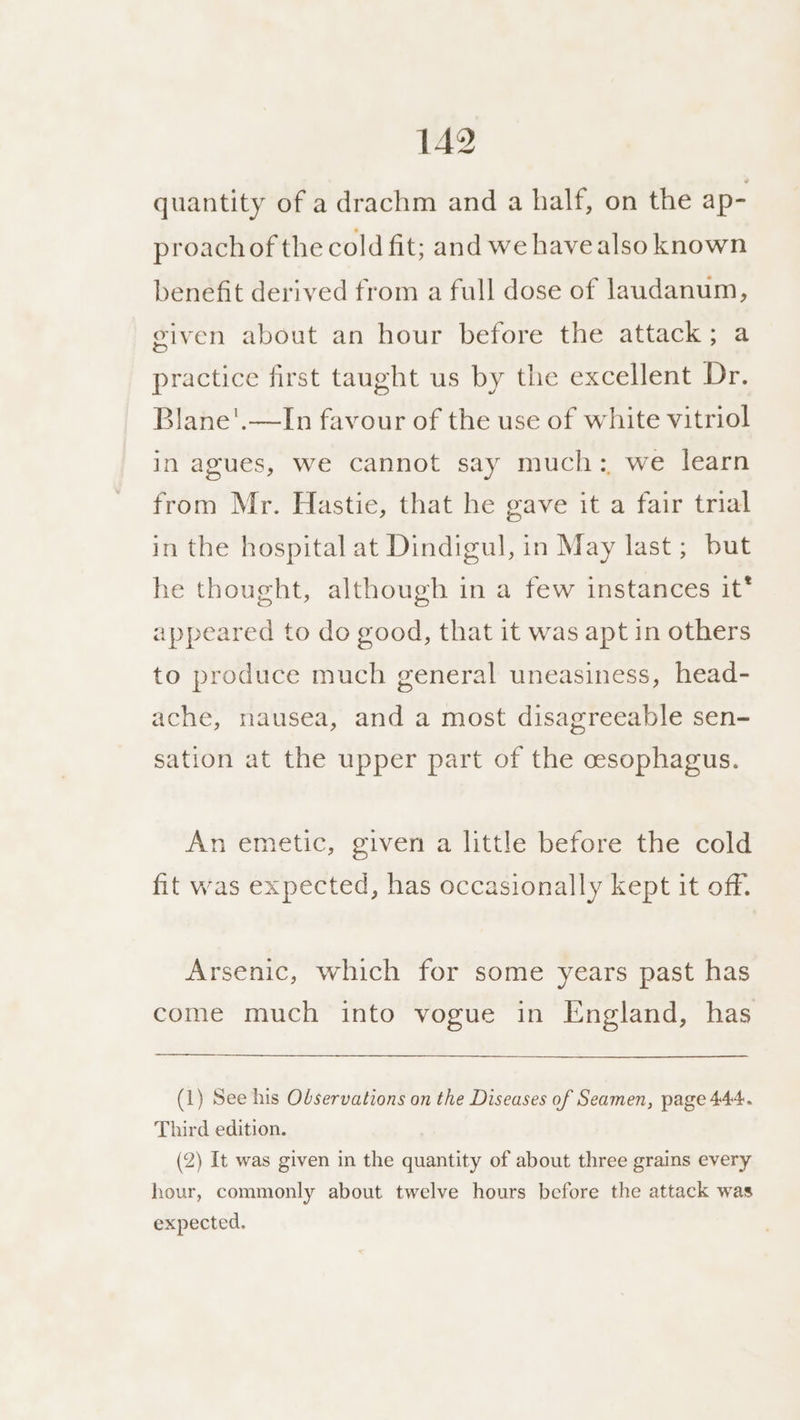 quantity of a drachm and a half, on the ap- proach of the cold fit; and we have also known benefit derived from a full dose of laudanum, given about an hour before the attack; a practice first taught us by the excellent Dr. Blane'.—In favour of the use of white vitriol in agues, we cannot say much: we learn from Mr. Hastie, that he gave it a fair trial in the hospital at Dindigul, in May last; but he thought, although in a few instances it* appeared to do good, that it was apt in others to produce much general uneasiness, head- ache, nausea, and a most disagreeable sen- sation at the upper part of the cesophagus. An emetic, given a little before the cold fit was expected, has occasionally kept it off. Arsenic, which for some years past has come much into vogue in England, has (1) See his Observations on the Diseases of Seamen, page 444. Third edition. (2) It was given in the quantity of about three grains every hour, commonly about twelve hours before the attack was expected.
