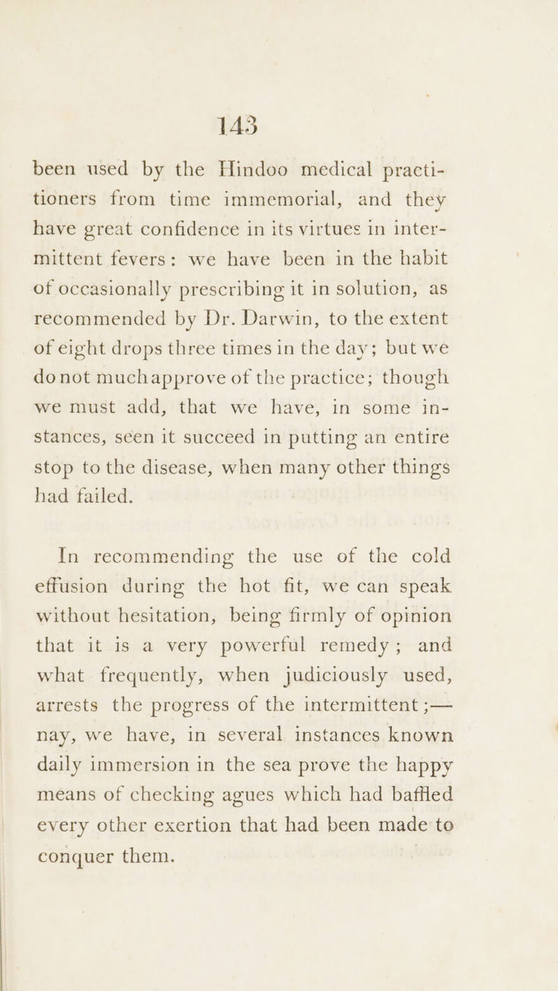 been used by the Hindoo medical practi- tioners from time immemorial, and they have great confidence in its virtues in inter- mittent fevers: we have been in the habit of occasionally prescribing it in solution, as recommended by Dr. Darwin, to the extent of eight drops three times in the day; but we donot muchapprove of the practice; though we must add, that we have, in some in- stances, seen it succeed in putting an entire stop to the disease, when many other things had failed. In recommending the use of the cold effusion during the hot fit, we can speak without hesitation, being firmly of opinion that it is a very powerful remedy; and what frequently, when judiciously used, arrests the progress of the intermittent ;— nay, we have, in several instances known daily immersion in the sea prove the happy means of checking agues which had baffled every other exertion that had been made to conquer them.