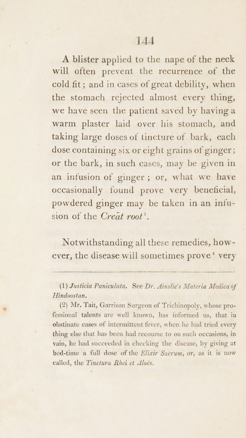 A blister applied to the nape of the neck will often prevent the recurrence of the cold fit; and in cases of great debility, when the stomach rejected almost every thing, we have seen the patient saved by having a warm plaster laid over his stomach, and taking large doses of tincture of bark, each dose containing six or eight grains of ginger; or the bark, in such cases, may be given in an infusion of ginger; or, what we have occasionally found prove very beneficial, powdered ginger may be taken in an infu- sion of the Creat root’. Notwithstanding all these remedies, how- ever, the disease will sometimes prove * very SS > (1) Justicia Paniculata. See Dr, Ainslie’s Materia Medica of Hindoostan. (2) Mr. Tait, Garrison Surgeon of Trichinopoly, whose pro- fessional talents are well known, has informed us, that in obstinate cases of intermittent fever, when he had tried every thing else that has been had recourse to on such occasions, in vain, he had succeeded in checking the disease, by giving at bed-time a full dose of the Elixir Sacrum, or, as it 1s now called, the Tinctura Rhei et Aloés. ~