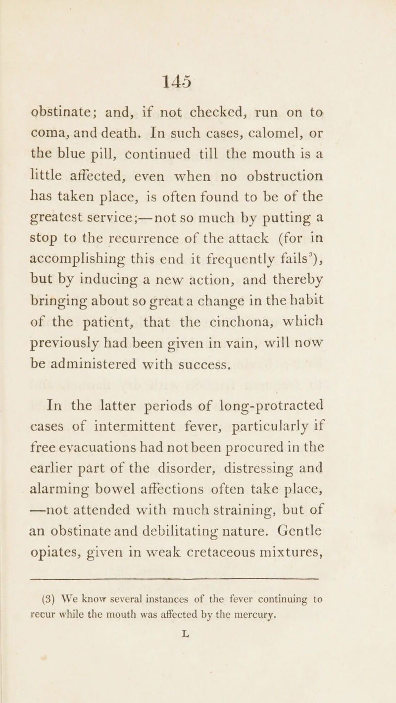 obstinate; and, if not checked, run on to coma, and death. In such cases, calomel, or the blue pill, continued till the mouth is a little affected, even when no obstruction has taken place, is often found to be of the greatest service ;—not so much by putting a stop to the recurrence of the attack (for in accomplishing this end it frequently fails’), but by inducing a new action, and thereby bringing about so great a change in the habit of the patient, that the cinchona, which previously had been given in vain, will now be administered with success. In the latter periods of long-protracted cases of intermittent fever, particularly if free evacuations had not been procured in the earlier part of the disorder, distressing and alarming bowel affections often take place, —not attended with much straining, but of an obstinate and debilitating nature. Gentle opiates, given in weak cretaceous mixtures, (3) We know several instances of the fever continuing to recur while the mouth was affected by the mercury. L