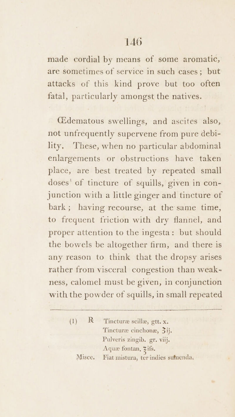 made cordial by means of some aromatic, are sometimes of service 1n such cases; but attacks of this kind prove but too often fatal, particularly amongst the natives. CGidematous swellings, and ascites also, not unfrequently supervene from pure debi- lity, These, when no particular abdominal enlargements or obstructions have taken place, are best treated by repeated small doses’ of tincture of squills, given in con- junction with a little ginger and tincture of bark; having recourse, at the same time, to frequent friction with dry flannel, and proper attention to the ingesta: but should the bowels be altogether firm, and there is any reason to think that the dropsy arises rather from visceral congestion than weak- ness, calomel must be given, in conjunction with the powder of squills, in small repeated (1) R Tincture scille, ett. x; Tincture cinchone, 3 ij. Pulveris zingib. gr. vilj. Aque fontan, 7 ifs. Misce. Fiat mistura, ter indies sumenda.