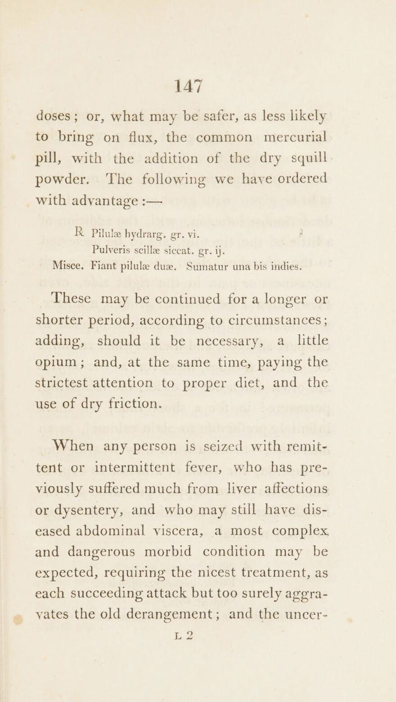 doses; or, what may be safer, as less likely to bring on flux, the common mercurial pill, with the addition of the dry squill powder. The following we have ordered with advantage :— K Pilule hydrarg. gr. vi. Pulveris scillae siceat. gr. ij. Misce. Fiant pilule due. Sumatur una bis indies. These may be continued for a longer or shorter period, according to circumstances ; adding, should it be necessary, a little opium; and, at the same time, paying the strictest attention to proper diet, and the use of dry friction. When any person is seized with remit- tent or intermittent fever, who has pre- viously suffered much from liver affections or dysentery, and who may still have dis- eased abdominal viscera, a most complex and dangerous morbid condition may be expected, requiring the nicest treatment, as each succeeding attack but too surely agegra- yates the old derangement; and the uncer- L 2