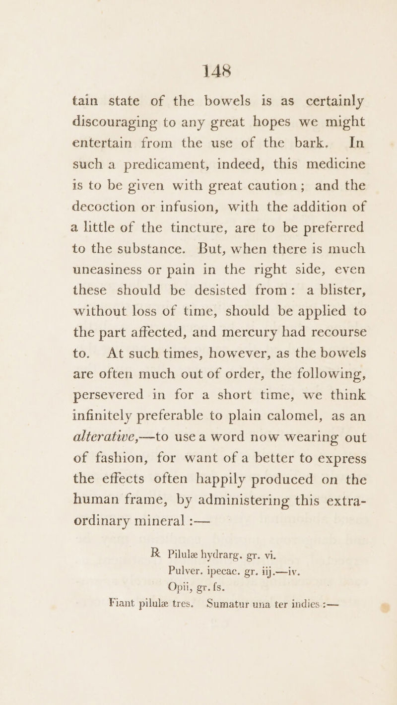 tain state of the bowels is as certainly discouraging to any great hopes we might entertain from the use of the bark. In such a predicament, indeed, this medicine is to be given with great caution; and the decoction or infusion, with the addition of a little of the tincture, are to be preferred to the substance. But, when there is much uneasiness or pain in the right side, even these should be desisted from: a blister, without loss of time, should be applied to the part affected, and mercury had recourse to. At such times, however, as the bowels are often much out of order, the following, persevered in for a short time, we think infinitely preferable to plain calomel, as an alteratwe,—to use a word now wearing out of fashion, for want of a better to express the effects often happily produced on the human frame, by administering this extra- ordinary mineral :— R Pilule hydrarg. gr. vi. Pulver. ipecac. gr. iij.—iv. Opii, gr. fs. Fiant pilule tres. Sumatur una ter indies :—