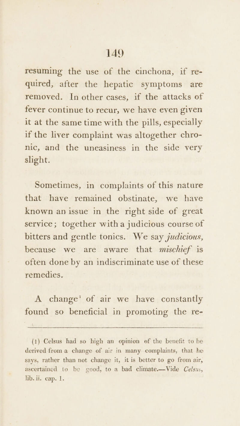 resuming the use of the cinchona, if re- quired, after the hepatic symptoms are removed. In other cases, if the attacks of fever continue to recur, we have eyen given it at the same time with the pills, especially if the liver complaint was altogether chro- nic, and the uneasiness in the side very slight. Sometimes, in complaints of this nature that have remained obstinate, we have known an issue in the right side of great service; together witha judicious course of bitters and gentle tonics. We say judicious, because we are aware that muschief is often done by an indiscriminate use of these remedies. A change’ of air we have constantly found so beneficial in promoting the re- \ (1) Celsus had so high an opinion of the benefit to be derived from a change of air in many complaints, that he says, rather than not change it, it is better to go from air, ascertained to be good, to a bad climate.—Vide Celsus, ib.ai. cap. 1.
