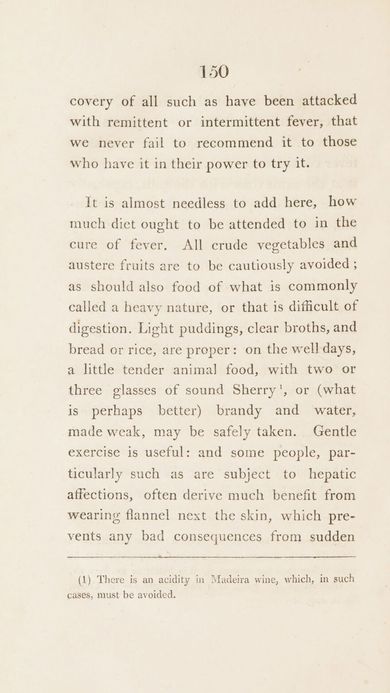 covery of all such as have been attacked with remittent or intermittent fever, that we never fail to recommend it to those who have it in their power to try it. It is almost needless to add here, how much diet ought to be attended to in the cure of fever. All crude vegetables and austere fruits are to be cautiously avoided ; as should also food of what is commonly called a heavy nature, or that is difficult of digestion. Light puddings, clear broths, and bread or rice, are proper: on the well days, a little tender animal food, with two or three glasses of sound Sherry’, or (what is perhaps better) brandy and _ water, made weak, may be safely taken. Gentle exercise is useful: and some people, par- ticularly such as are subject to hepatic affections, often derive much benefit from wearing flannel next the skin, which pre- vents any bad consequences from sudden (1) There is an acidity in Madeira wine, which, in such cases, must be avoided.