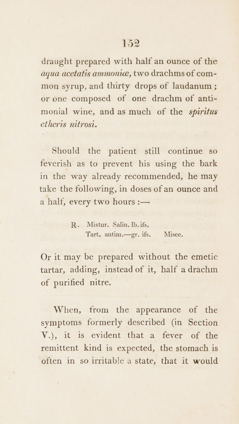 draught prepared with half an ounce of the aqua acetatis anmonie, two drachms of com- mon syrup, and thirty drops of laudanum ; or one composed of one drachm of anti- monial wine, and as much of the spiritus etheris nitrosi. Should the patient still continue so feverish as to prevent his using the bark in the way already recommended, he may take the following, in doses of an ounce and a half, every two hours :— R. Mistur. Salin. Ib. ifs, Tart. antim.—gr. ifs. | Misce. Or it may be prepared without the emetic tartar, adding, instead of it, half a drachm of purified nitre. When, from the appearance of the symptoms formerly described (in Section V.), it is evident that a fever of the remittent kind is expected, the stomach is often in so irritable a state, that it would