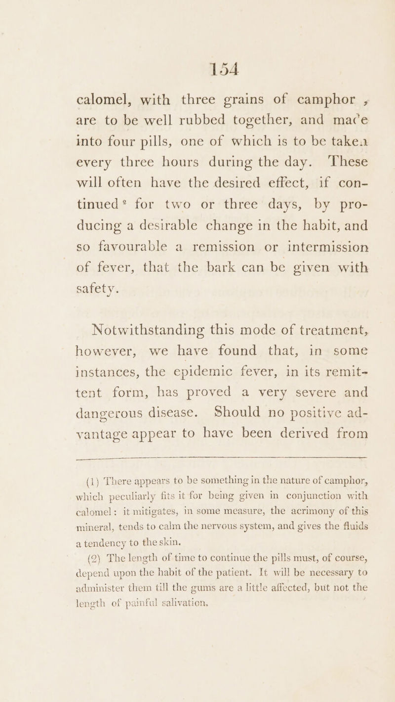 calomel, with three grains of camphor , are to be well rubbed together, and mace into four pills, one of which is to be takea every three hours during the day. ‘These will often have the desired effect, if con- tinued* for two or three days, by pro- ducing a desirable change in the habit, and so favourable a remission or intermission of fever, that the bark can be given with safety. Notwithstanding this mode of treatment, however, we have found that, in some instances, the epidemic fever, in its remit- tent form, has proved a very severe and dangerous disease. Should no positive ad- vantage appear to have been derived from _ (1) There appears to be something in the nature of camphor, which peculiarly fits it for bemg given m conjunction with calomel: it mitigates, in some measure, the acrimony of this mineral, tends to calm the nervous system, and gives the fluids a tendency to the skin, (2) The length of time to continue the pills must, of course, depend upon the habit of the patient. It will be necessary to administer them till the gums are a little affected, but not the length of paimful salivation,