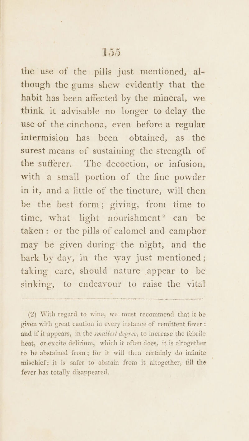 the use of the pills just mentioned, al- though the gums shew evidently that the habit has been affected by the mineral, we think it advisable no longer to delay the use of the cinchona, even before a regular intermision has been obtained, as the surest means of sustaining the strength of the sufferer. The decoction, or infusion, with a small portion of the fine powder in it, and a little of the tincture, will then be the best form; giving, from time to time, what light nourishment*® can be taken: or the pills of calomel and camphor may be given during the night, and the bark by day, in the way just mentioned; taking care, should nature appear to be sinking, to endeavour to raise the vital ae SS (2) With regard to wine, we must recommend that it be given with great caution in every instance of remittent fever : and if it appears, in the smallest degree, to increase the febrile heat, or excite delirium, which it often does, it is altogether to be abstained from; for it will then certainly do infinite mischief: it is safer to abstain from it altogether, till the fever has totally disappeared.