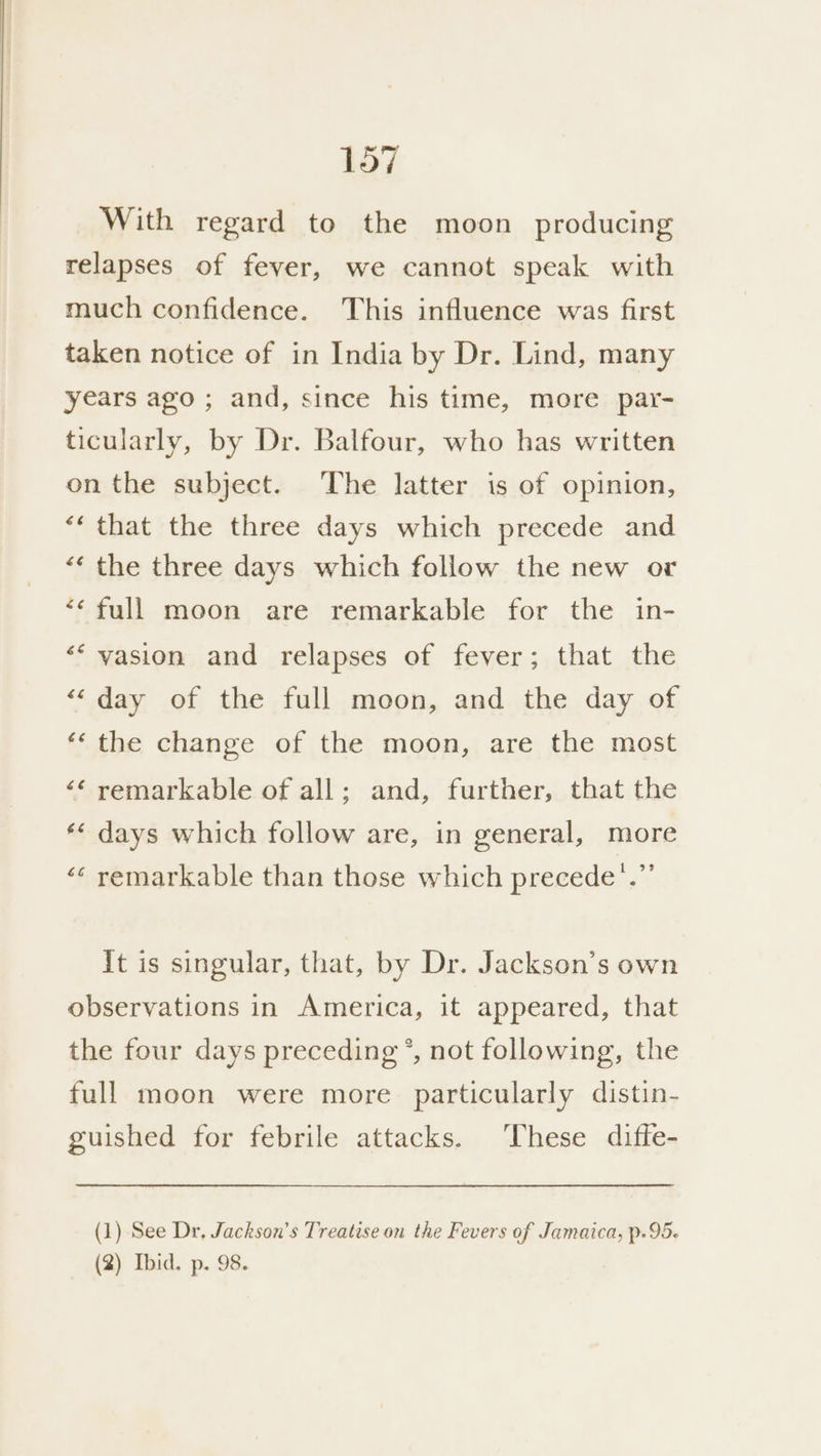With regard to the moon producing relapses of fever, we cannot speak with much confidence. This influence was first taken notice of in India by Dr. Lind, many years ago ; and, since his time, more par- ticularly, by Dr. Balfour, who has written on the subject. The latter is of opinion, ‘‘ that the three days which precede and “« the three days which follow the new or *« full moon are remarkable for the in- «‘ vasion and relapses of fever; that the “day of the full moon, and the day of ‘« the change of the moon, are the most ‘‘ remarkable of all; and, further, that the «« days which follow are, in general, more ‘¢ remarkable than those which precede’.”’ it is singular, that, by Dr. Jackson’s own observations in America, it appeared, that the four days preceding’, not following, the full moon were more particularly distin- guished for febrile attacks. These diffe- (1) See Dr, Jackson’s Treatise on the Fevers of Jamaica, p.95- (2) Ibid. p. 98.
