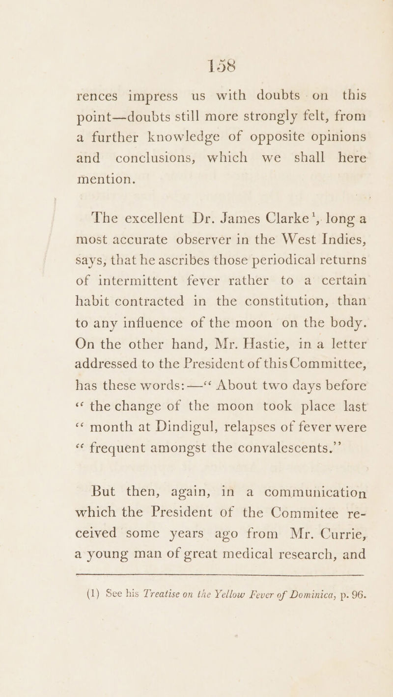 rences impress us with doubts on this point—doubts still more strongly felt, from a further knowledge of opposite opinions and conclusions, which we_ shall here mention. The excellent Dr. James Clarke’, long a most accurate observer in the West Indies, says, that he ascribes those periodical] returns of intermittent fever rather to a certain habit contracted in the constitution, than to any influence of the moon on the body. On the other hand, Mr. Hastie, in a letter addressed to the President of this Committee, has these words: —‘‘ About two days before « the change of the moon took place last ‘‘ month at Dindigul, relapses of fever were ‘“‘ frequent amongst the convalescents.”’ But then, again, in a communication which the President of the Commitee re- ceived some years ago from Mr. Currie, a young man of great medical research, and (1) See his Treatise on the Yellow Fever of Dominica, p. 96.