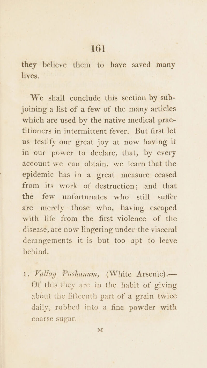 they believe them to have saved many lives. We shall conclude this section by sub- joining a list of a few of the many articles which are used by the native medical prac- titioners in intermittent fever. But first let us testify our great joy at now having it in our power to declare, that, by every account we can obtain, we learn that the epidemic has in a great measure ceased from its work of destruction; and that the few unfortunates who still suffer are merely those who, having escaped with life from the first violence of the _ disease, are now lingering under the visceral derangements it is but too apt to leave behind. 1. Vullay Pashanum, (White Arsenic).— Of this they are in the habit of giving about the fifteenth part of a grain twice daily, rubbed into a fine powder with coarse sugar. : M