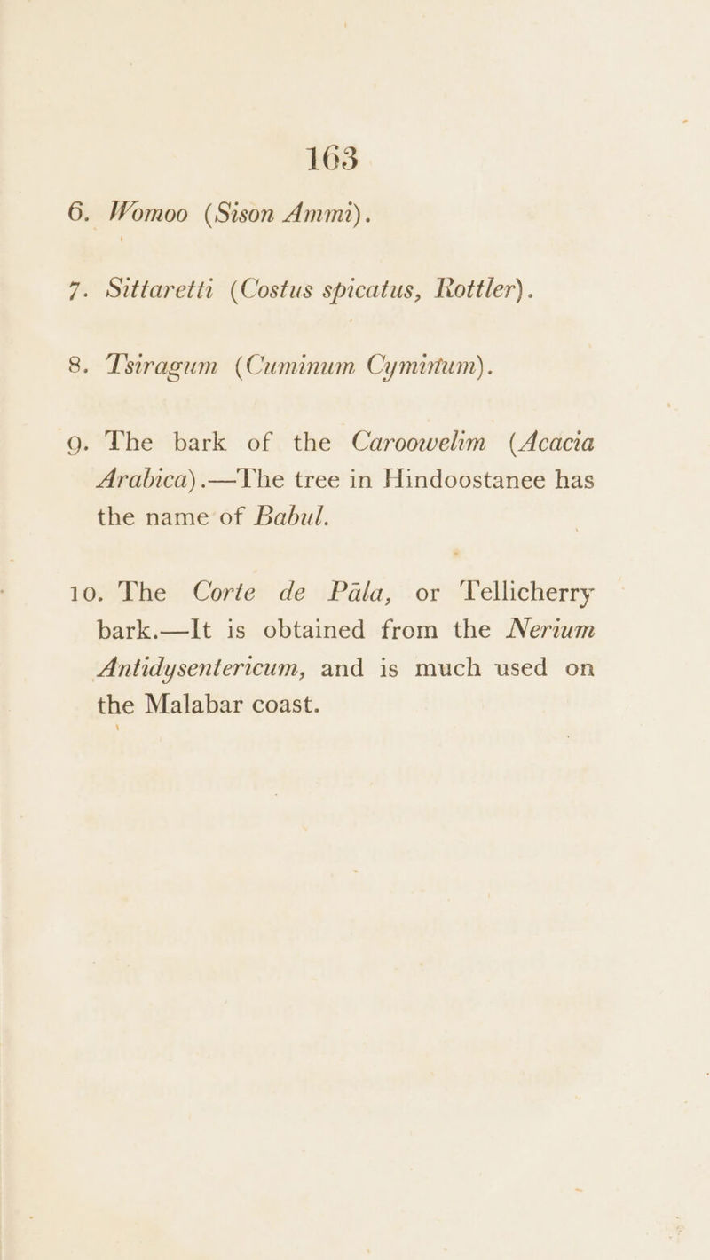 6. Womoo (Sison Ammi). 7. Sittaretti (Costus spicatus, Rottler). CO . Lsiragum (Cuminum Cymiutum). g. The bark of the Caroowelim (Acacia Aralnca).—The tree in Hindoostanee has the name of Babul. 1gthe - Corter de iPala, or’ Tellicherry bark.—lIt is obtained from the Nerzwm Antidysentericum, and is much used on the Malabar coast.