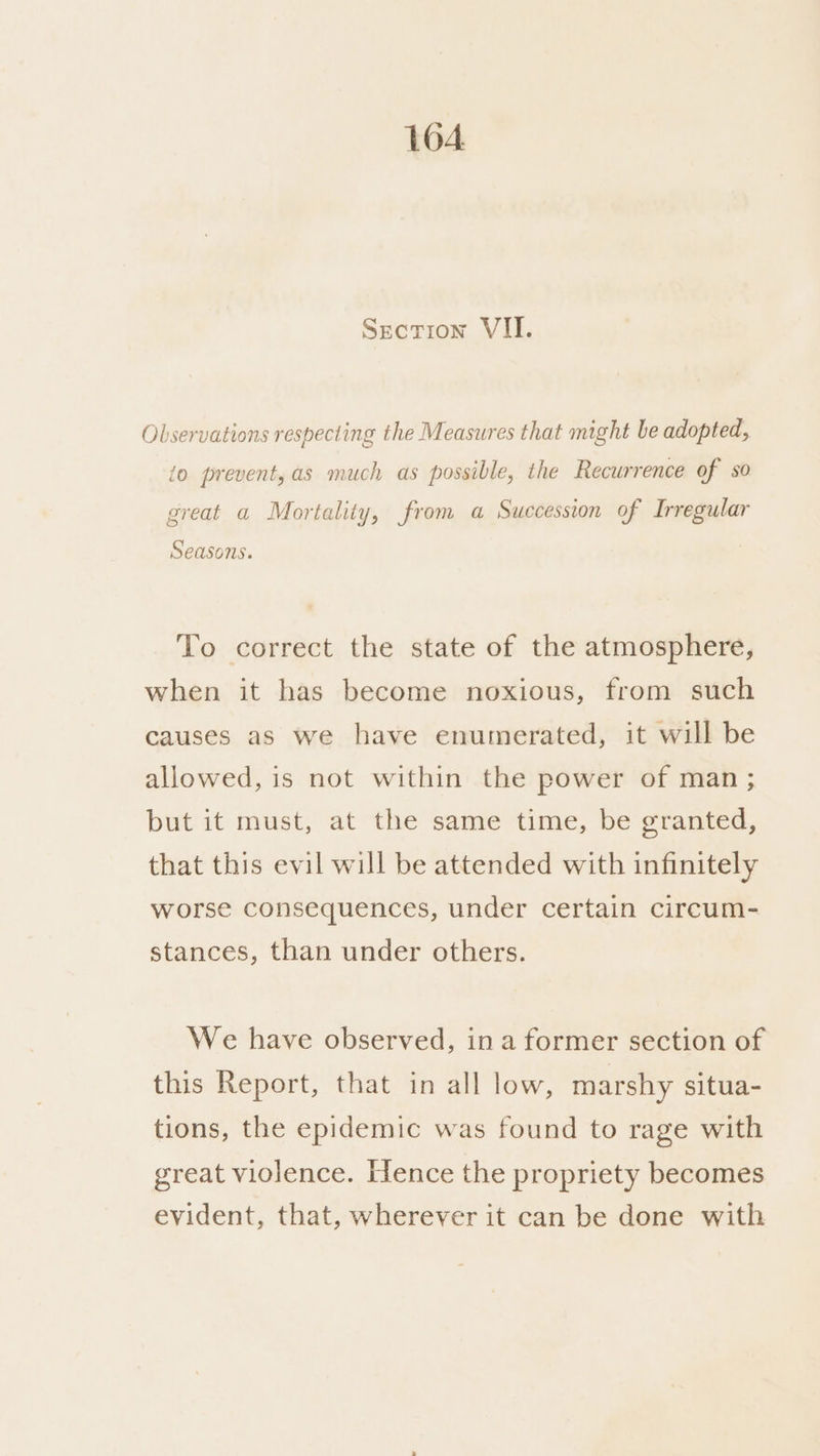 1604 Section VII. Observations respecting the Measures that might be adopted, io prevent,as much as possible, the Recurrence of so great a Mortality, from a Succession of Irregular Seasons. To correct the state of the atmosphere, when it has become noxious, from such causes as we have enumerated, it will be allowed, is not within the power of man; but it must, at the same time, be granted, that this evil will be attended with infinitely worse consequences, under certain circum- stances, than under others. We have observed, ina former section of this Report, that in all low, marshy situa- tions, the epidemic was found to rage with great violence. Hence the propriety becomes evident, that, wherever it can be done with