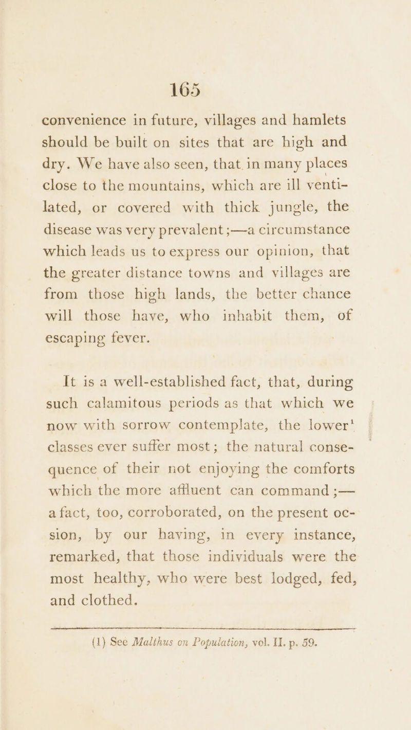 convenience in future, villages and hamlets should be built on sites that are high and dry. We have also seen, that.in many places close to the mountains, which are ill venti- lated, or covered with thick jungle, the disease was very prevalent ;—a circumstance which leads us to express our opinion, that the greater distance towns and villages are from those high lands, the better chance will those have, who inhabit them, of escaping fever. It is a well-established fact, that, during such calamitous periods as that which we now with sorrow contemplate, the lower‘ classes ever suffer most; the natural conse- quence of their not enjoying the comforts which the more affluent can command ;— afact, too, corroborated, on the present oc- sion, by our having, in every instance, remarked, that those individuals were the most healthy, who were best lodged, fed, and clothed. (1) See Malthus on Population, vol. II. p. 59.