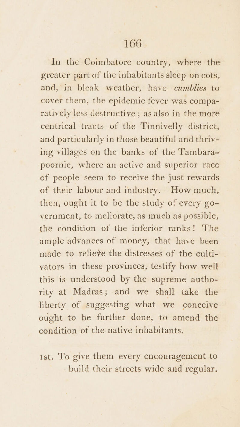 1066 In the Coimbatore country, where the greater part of the inhabitants sleep on cots, and, in bleak weather, have cumblies to cover them, the epidemic fever was compa- ratively less destructive ; as also in the more centrical tracts of the Tinnivelly district, and particularly in those beautiful and thriv- ing villages on the banks of the Tambara- poornie, where an active and superior race of people seem to receive the just rewards of their labour and industry. How much, then, ought it to be the study of every go- vernment, to meliorate, as much as possible, the condition of the inferior ranks! The ample advances of money, that have been made to relieve the distresses of the culti- vators in these provinces, testify how well this is understood by the supreme autho- rity at Madras; and we shall take the liberty of suggesting what we conceive ought to be further done, to amend the condition of the native inhabitants. ist. To give them every encouragement to build their streets wide and regular.
