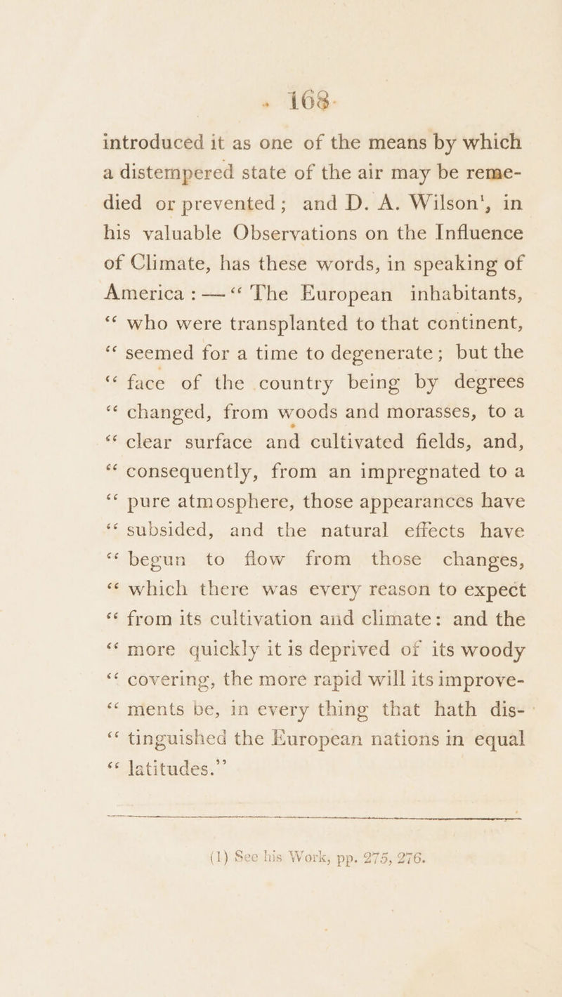 . (ah introduced it as one of the means by which a distempered state of the air may be reme- died or prevented; and D. A. Wilson’, in his valuable Observations on the Influence of Climate, has these words, in speaking of America : —‘* The European inhabitants, ‘“‘ who were transplanted to that continent, seemed for a time to degenerate; but the face of the country being by degrees ‘*‘ changed, from woods and morasses, toa ‘“‘ clear surface and cultivated fields, and, consequently, from an impregnated to a pure atmosphere, those appearanccs have subsided, and the natural effects have “begun to flow from those changes, ‘‘ which there was every reason to expect ‘¢ from its cultivation and climate: and the ‘‘more quickly it is deprived of its woody ‘“* covering, the more rapid will its improve- ‘“ ments be, in every thing that hath dis-- ‘“‘ tinguished the European nations in equal ‘* latitudes.” 5 ae ur my a
