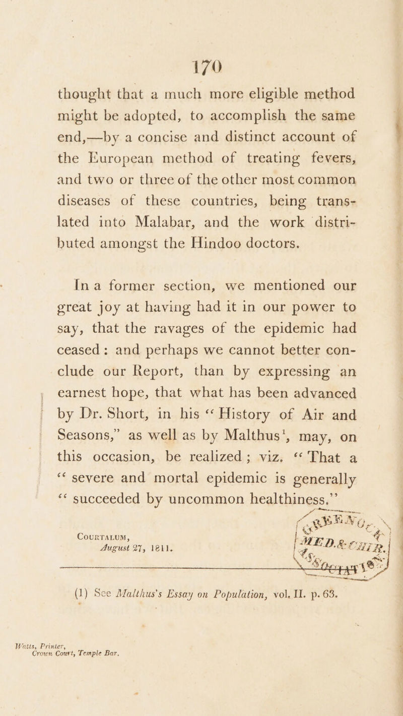 thought that a much more eligible method might be adopted, to accomplish the same end,—by a concise and distinct account of the European method of treating fevers, and two or three of the other most common diseases of these countries, being trans- lated into Malabar, and the work distri- buted amongst the Hindoo doctors. In a former section, we mentioned our great joy at having had it in our power to say, that the ravages of the epidemic had ceased: and perhaps we cannot better con- clude our Report, than by expressing an earnest hope, that what has been advanced by Dr. Short, in his ‘ History of Air and Seasons,’ as well as by Malthus’, may, on this occasion, be realized; viz. ‘* That a ‘““ severe and mortal epidemic is generally ‘* succeeded by uncommon healthiness,”’ Fe ay AgSEN ‘ce age, CourrTaLum, : Wr, = ee August 27, lel. anes ACS. MER, Fix a, et ee es Sa sy 4B Ais pc alan a tito caasacee (1) Sce Malthus’s Essay on Population, vol, Il. p. 63. Watts, Printer, Crown Court, Temple Bar. Se | a ee