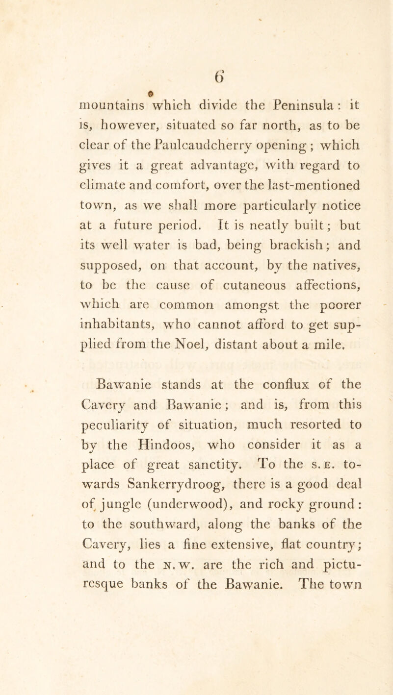 mountains which divide the Peninsula : it is, however, situated so far north, as to be clear of the Paulcaudcherry opening ; which gives it a great advantage, with regard to climate and comfort, over the last-mentioned town, as we shall more particularly notice at a future period. It is neatly built; but its well water is bad, being brackish; and supposed, on that account, by the natives, to be the cause of cutaneous affections, which are common amongst the poorer inhabitants, who cannot afford to get sup¬ plied from the Noel, distant about a mile. Bawanie stands at the conflux of the Cavery and Bawanie; and is, from this peculiarity of situation, much resorted to by the Hindoos, who consider it as a place of great sanctity. To the s.e. to¬ wards Sankerrydroog, there is a good deal of jungle (underwood), and rocky ground: to the southward, along the banks of the Cavery, lies a fine extensive, flat country; and to the n.w. are the rich and pictu¬ resque banks of the Bawanie. The town