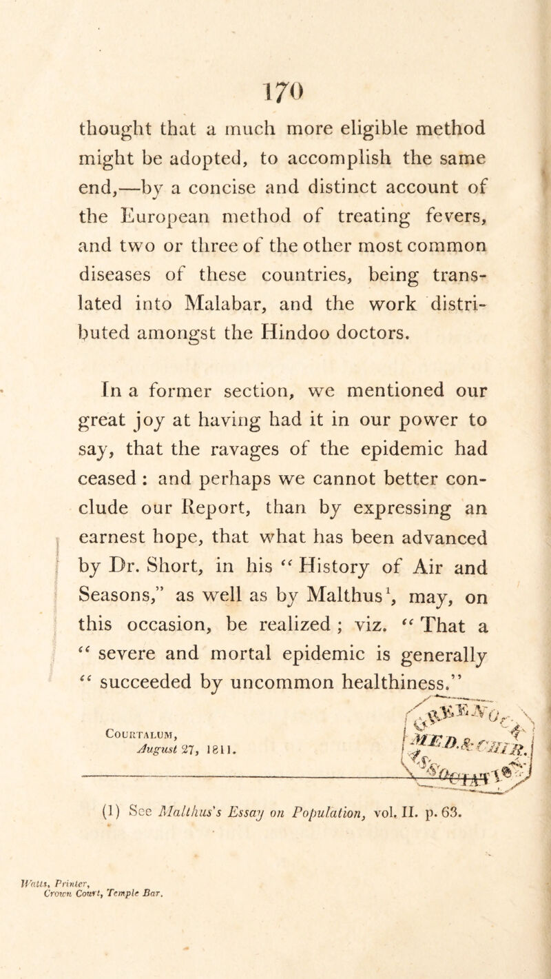 thought that a much more eligible method might be adopted, to accomplish the same end,—by a concise and distinct account of the European method of treating fevers, and two or three of the other most common diseases of these countries, being trans¬ lated into Malabar, and the work distri¬ buted amongst the Hindoo doctors. In a former section, we mentioned our great joy at having had it in our power to say, that the ravages of the epidemic had ceased : and perhaps we cannot better con¬ clude our Report, than by expressing an earnest hope, that what has been advanced by Dr. Short, in his “ History of Air and Seasons,” as well as by Malthus1, may, on this occasion, be realized ; viz. “ That a “ severe and mortal epidemic is generally “ succeeded by uncommon healthiness.” COURTALUM, Jugnst 27, 1811 (1) See Malthus s Essay on Population, voL II. p. 63. Watts, Printer, Croi.cn Cow t, Temple Bar.