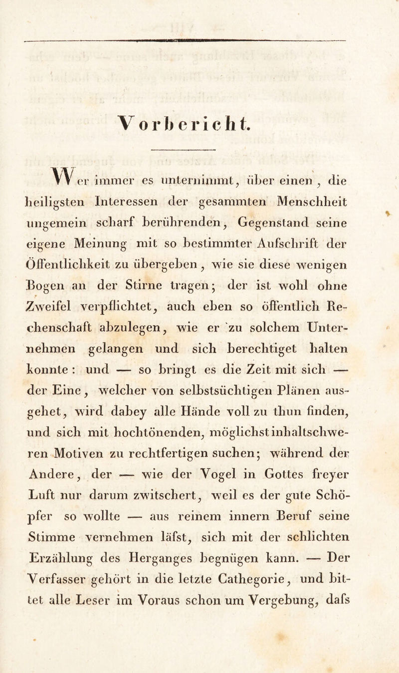 Vorberich t. vv er immer es unternimmt, über einen , die heiligsten Interessen der gesammten Menschheit ungemein scharf berührenden, Gegenstand seine eigene Meinung mit so bestimmter Aufschrift der Öffentlichkeit zu übergeben, wie sie diese wenigen Bogen an der Stirne tragen; der ist wohl ohne m Zweifel verpflichtet, auch eben so öffentlich Re¬ chenschaft abzulegen, wie er zu solchem Unter¬ nehmen gelangen und sich berechtiget halten konnte : und — so bringt es die Zeit mit sich —- der Eine, welcher von selbstsüchtigen Plänen aus¬ gehet, wird dabey alle Hände voll zu thun finden, und sich mit hochtönenden, möglichst inhaltschwe¬ ren Motiven zu rechtfertigen suchen; während der Andere, der •—- wie der Vogel in Gottes freyer Luft nur darum zwitschert, weil es der gute Schö¬ pfer so wollte — aus reinem innern Beruf seine Stimme vernehmen läfst, sich mit der schlichten Erzählung des Herganges begnügen kann. — Der Verfasser gehört in die letzte Gathegorie, und bit¬ tet alle Leser im Voraus schon um Vergebung, dafs