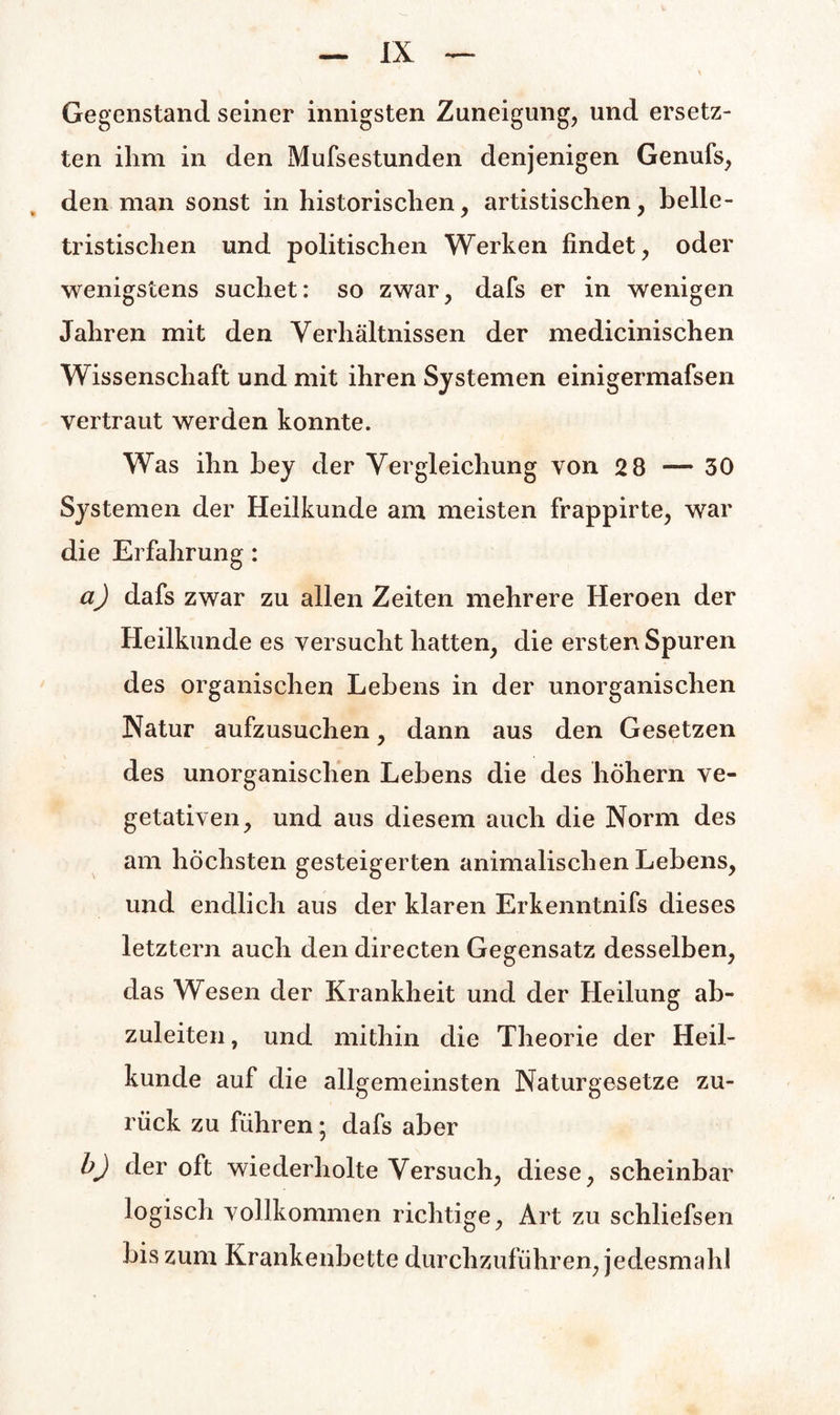 Gegenstand seiner innigsten Zuneigung, und ersetz¬ ten ihm in den Mufsestunden denjenigen Genufs, den man sonst in historischen, artistischen, belle¬ tristischen und politischen Werken findet, oder wenigstens suchet: so zwar, dafs er in wenigen Jahren mit den Verhältnissen der medicinischen Wissenschaft und mit ihren Systemen einigermafsen vertraut werden konnte. Was ihn bey der Vergleichung von 28—30 Systemen der Heilkunde am meisten frappirte, war die Erfahrung: a) dafs zwar zu allen Zeiten mehrere Heroen der Heilkunde es versucht hatten, die ersten Spuren des organischen Lebens in der unorganischen Natur aufzusuchen, dann aus den Gesetzen des unorganischen Lebens die des höhern ve¬ getativen, und aus diesem auch die Norm des am höchsten gesteigerten animalischen Lebens, und endlich aus der klaren Erkenntnifs dieses letztem auch den directen Gegensatz desselben, das Wesen der Krankheit und der Heilung ab¬ zuleiten , und mithin die Theorie der Heil¬ kunde auf die allgemeinsten Naturgesetze zu¬ rück zu führen; dafs aber b) der oft wiederholte Versuch, diese, scheinbar logisch vollkommen richtige, Art zu schliefsen bis zum Krankenbette durchzuführen, jedesmahl