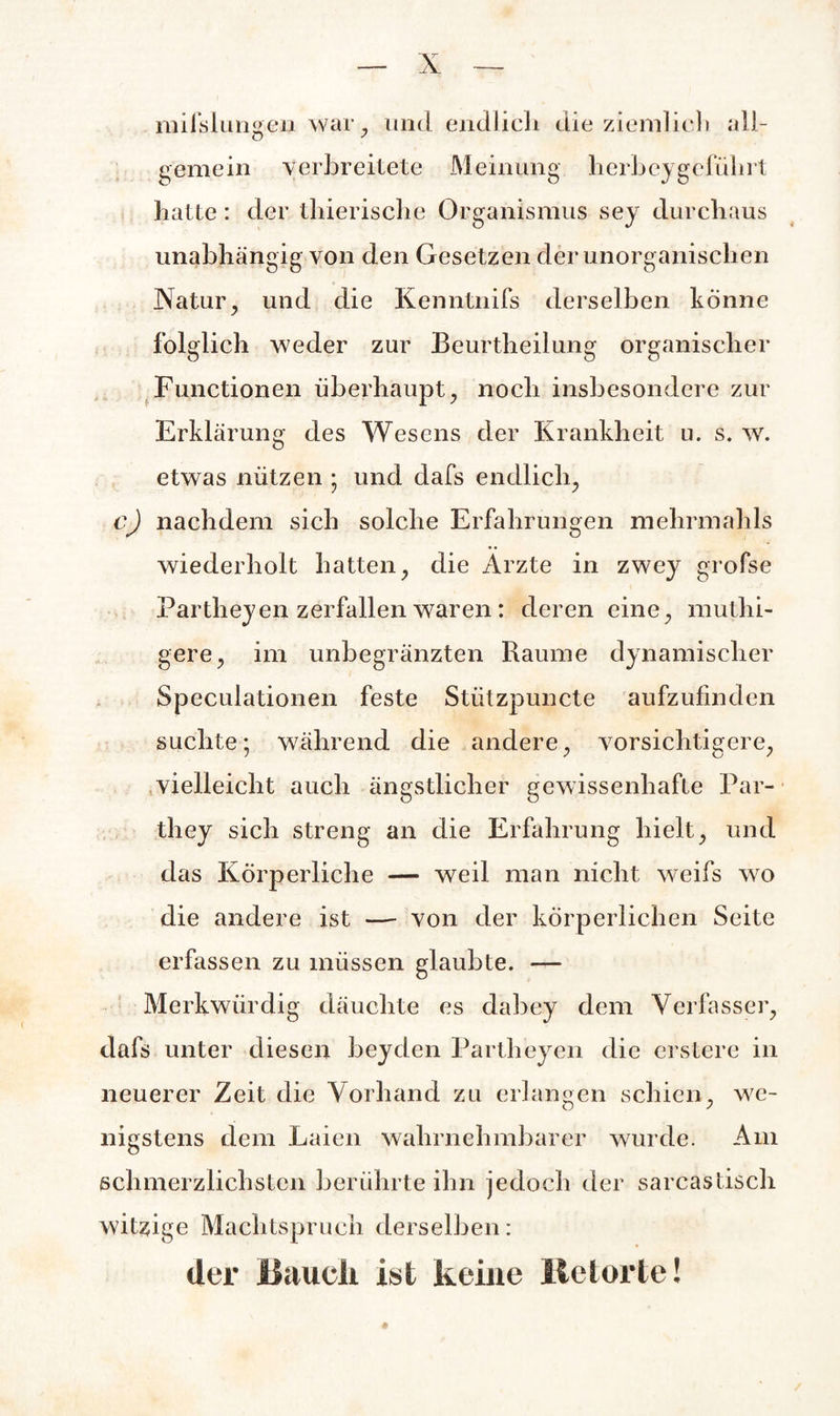 mifslungen war, und endlich die ziemlich all- gemein verbreitete Meinung herbeygeführt hatte: der thierische Organismus sey durchaus unabhängig von den Gesetzen der unorganischen Natur, und die Kenntnifs derselben könne folglich weder zur Beurtheilung organischer Functionen überhaupt, noch insbesondere zur Erklärung des Wesens der Krankheit u. s. w. etwas nützen • und dafs endlich, c) nachdem sich solche Erfahrungen mehrmahls wiederholt hatten, die Ärzte in zwey grofse Partheyen zerfallen waren: deren eine, muthi- gere, im unbegränzten Raume dynamischer Speculationen feste Stiitzpuncte aufzufinden suchte; während die andere, vorsichtigere, vielleicht auch ängstlicher gewissenhafte Par- o o they sich streng an die Erfahrung hielt, und das Körperliche — weil man nicht weifs wo die andere ist — von der körperlichen Seite erfassen zu müssen glaubte. — Merkwürdig däuclite es dabey dem Verfasser, dafs unter diesen beyden Partheyen die erstere in neuerer Zeit die Vorhand zu erlangen schien, we¬ nigstens dem Laien wahrnehmbarer wurde. Am schmerzlichsten berührte ihn jedoch der sarcastisch witzige Machtspruch derselben: der ISaueli ist keine Retorte!