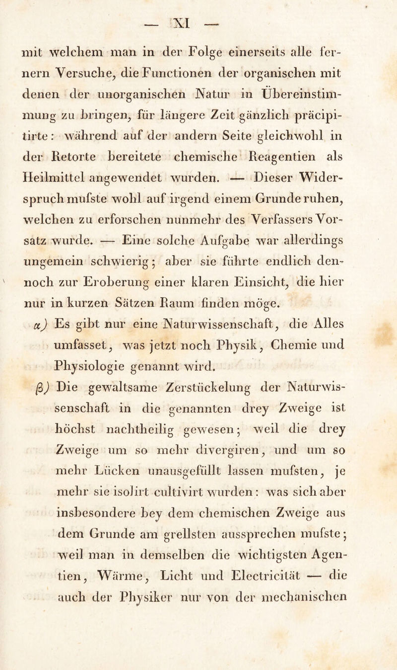 mit welchem man in der Folge einerseits alle fer¬ nem Versuche, die Functionen der organischen mit denen der unorganischen Natur in Übereinstim¬ mung zu bringen, für längere Zeit gänzlich präcipi- iirte: während auf der andern Seite gleichwohl in der Retorte bereitete chemische Reagentien als Heilmittel angewendet wurden. — Dieser Wider¬ spruch mufste wohl auf irgend einem Grunde ruhen, welchen zu erforschen nunmehr des Verfassers Vor¬ satz wurde. — Eine solche Aufgabe war allerdings ungemein schwierig; aber sie führte endlich den¬ noch zur Eroberung einer klaren Einsicht, die hier nur in kurzen Sätzen Raum finden möge. tt) Es gibt nur eine Naturwissenschaft, die Alles umfasset, was jetzt noch Physik, Chemie und Physiologie genannt wird. ß) Die gewaltsame Zerstückelung der Naturwis¬ senschaft in die genannten drey Zweige ist höchst nachtheilig gewesen; weil die drey Zweige um so mehr divergiren, und um so mehr Lücken unausgefüllt lassen mufsten, je mehr sie isolirt cultivirt wurden: was sich aber insbesondere bey dem chemischen Zweige aus dem Grunde am grellsten aussprechen mufste; weil man in demselben die wichtigsten Agen- tien, Wärme, Licht und Elcctricität — die auch der Physiker nur von der mechanischen