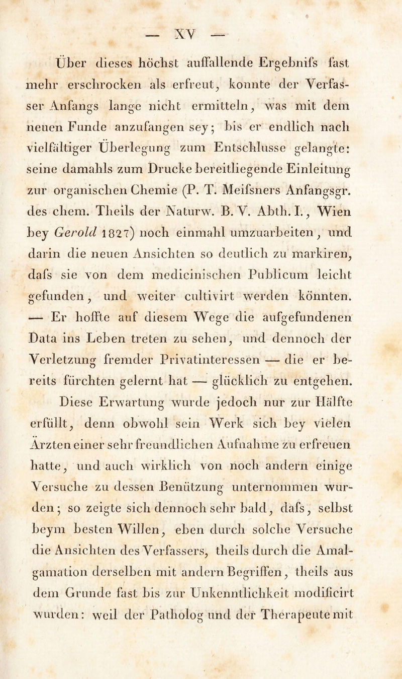 Über dieses höchst auffallende Ergebnifs fast mehr erschrocken als erfreut, konnte der Verfas¬ ser Anfangs lange nicht ermitteln, was mit dem neuen Funde anzufangen sey; bis er endlich nach vielfältiger Überlegung zum Entschlüsse gelangte: seine damahls zum Drucke bereitliegende Einleitung zur organischen Chemie (P. T. Meifsners Anfangsgr. des ehern. Theils der Naturw. B. V. Abth. I., Wien hey Gerold 1827) noch einmahl umzuarbeiten, und darin die neuen Ansichten so deutlich zu markiren, dafs sie von dem medicinischen Publicum leicht gefunden, und weiter cultivirt werden könnten. — Er hoffte auf diesem Wege die aufgefundenen Data ins Leben treten zu sehen, und dennoch der Verletzung fremder Privatinteressen — die er be¬ reits fürchten gelernt hat — glücklich zu entgehen. Diese Erwartung wurde jedoch nur zur Hälfte erfüllt, denn obwohl sein Werk sich bey vielen • • Ärzten einer sehr freundlichen Aufnahme zu erfreuen hatte, und auch wirklich von noch andern einige Versuche zu dessen Benützung unternommen wur¬ den ; so zeigte sich dennoch sehr bald, dafs, selbst beym besten Willen, eben durch solche Versuche die Ansichten des Verfassers, theils durch die Amal- gamation derselben mit andern Begriffen, theils aus dem Grunde fast bis zur Unkenntlichkeit modific-irt wurden: weil der Patholog und der Therapeutemit