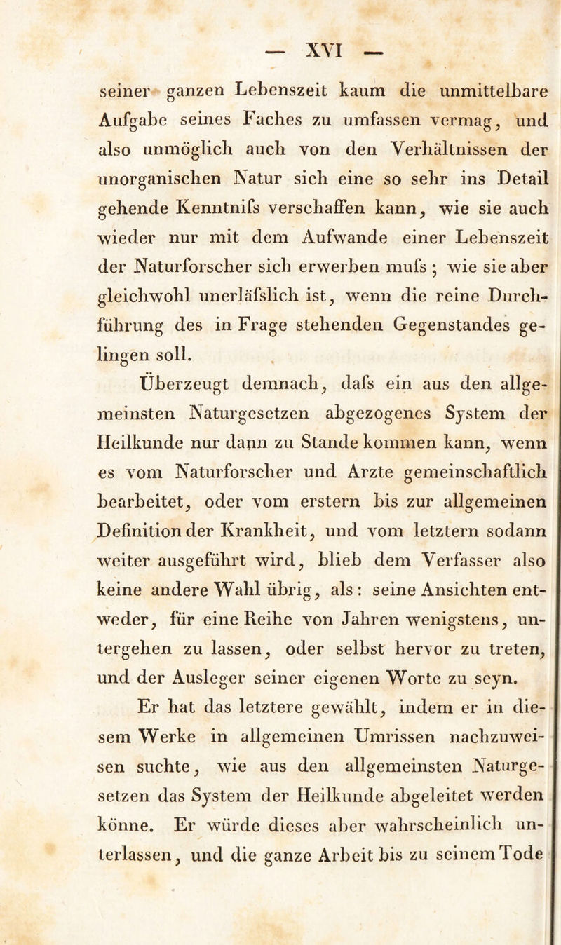 XYI seiner ganzen Lebenszeit kaum die unmittelbare Aufgabe seines Faches zu umfassen vermag, und also unmöglich auch von den Verhältnissen der unorganischen Natur sich eine so sehr ins Detail gehende Kenntnifs verschaffen kann, wie sie auch wieder nur mit dem Aufwande einer Lebenszeit der Naturforscher sich erwerben mufs ; wie sie aber gleichwohl unerläfslich ist, wenn die reine Durch¬ führung des in Frage stehenden Gegenstandes ge¬ lingen soll. Überzeugt demnach, dafs ein aus den allge¬ meinsten Naturgesetzen abgezogenes System der Heilkunde nur dann zu Stande kommen kann, wenn es vom Naturforscher und Arzte gemeinschaftlich bearbeitet, oder vom erstem bis zur allgemeinen Definition der Krankheit, und vom letztem sodann weiter ausgeführt wird, blieb dem Verfasser also keine andere Wahl übrig, als : seine Ansichten ent¬ weder, für eine Reihe von Jahren wenigstens, un¬ tergehen zu lassen, oder selbst hervor zu treten, und der Ausleger seiner eigenen Worte zu seyn. Er hat das letztere gewählt, indem er in die¬ sem Werke in allgemeinen Umrissen nachzuwei¬ sen suchte, wie aus den allgemeinsten Naturge¬ setzen das System der Heilkunde abgeleitet werden könne. Er würde dieses aber wahrscheinlich un¬ terlassen, und die ganze Arbeit bis zu seinem Tode