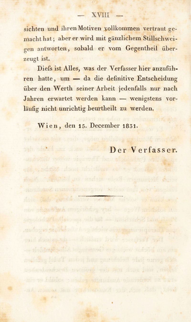 sichten und ihren Motiven vollkommen vertraut ge¬ machthat; aber er wird mit gänzlichem Stillschwei¬ gen antworten, sobald er vom Gegentheil über¬ zeugt ist. Diefs ist Alles, was der Verfasser hier anzufüh¬ ren hatte, um — da die definitive Entscheidung über den Werth seiner Arbeit jedenfalls nur nach Jahren erwartet werden kann — wenigstens vor¬ läufig nicht unrichtig beurtheilt zu werden. Wien, den 15. December 1831. Der Verfasser. «