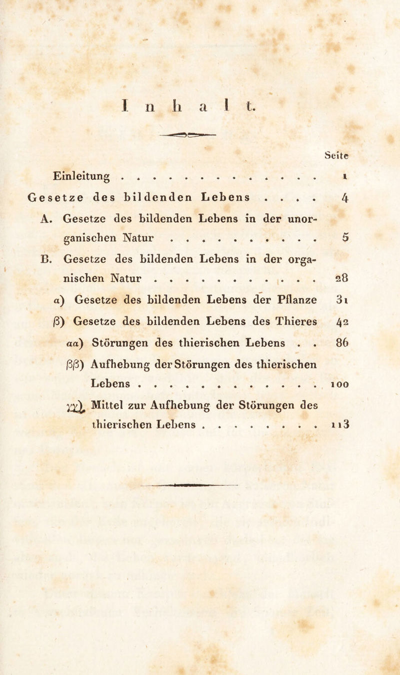 Seite Einleitung. i Gesetze des bildenden Lebens . . . . 4 A. Gesetze des bildenden Lebens in der unor¬ ganischen Natur .......... 5 B. Gesetze des bildenden Lebens in der orga¬ nischen Natur ........... 28 a) Gesetze des bildenden Lebens der Pflanze 3 t ß) Gesetze des bildenden Lebens des Thieres 42 aa) Störungen des thierischen Lebens . . 86 ßß) Aufhebung der Störungen des thierischen Lebens.. 100 yy^ Mittel zur Aufhebung der Störungen des thierischen Lebens ........ 113