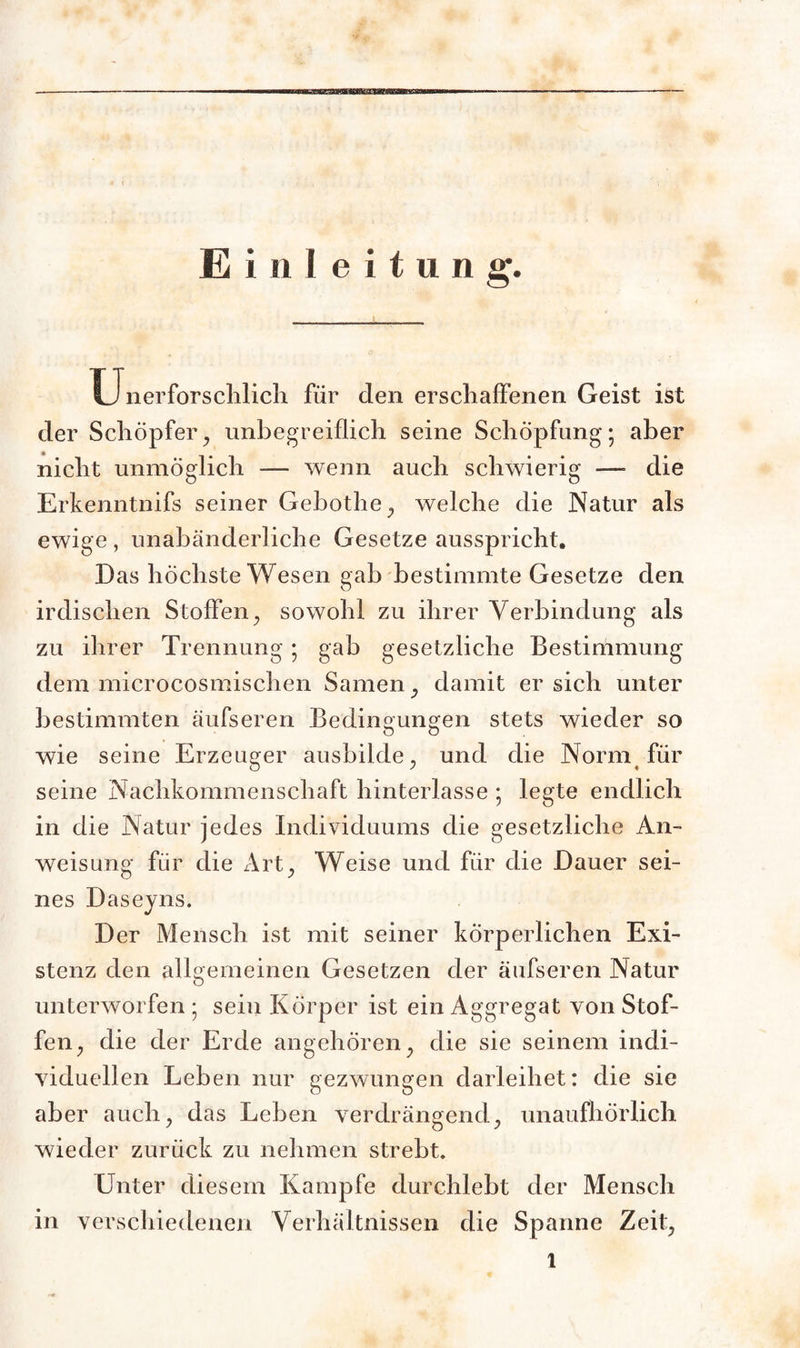 Einleitung. Unerforschlicli für den erschaffenen Geist ist der Schöpfer, unbegreiflich seine Schöpfung; aber nicht unmöglich — wenn auch schwierig — die Erkenntnifs seiner Gebothe, welche die Natur als ewige , unabänderliche Gesetze ausspricht. Das höchste Wesen gab bestimmte Gesetze den irdischen Stoffen, sowohl zu ihrer Verbindung als zu ihrer Trennung; gab gesetzliche Bestimmung dem microcosmischen Samen, damit er sich unter bestimmten äufseren Bedineunsfen stets wieder so wie seine Erzeuger ausbilde, und die Norm für seine Nachkommenschaft hinterlasse ; legte endlich in die Natur jedes Individuums die gesetzliche An¬ weisung für die Art, Weise und für die Dauer sei¬ nes Daseyns. Der Mensch ist mit seiner körperlichen Exi¬ stenz den allgemeinen Gesetzen der äufseren Natur unterworfen ; sein Körper ist ein Aggregat von Stof¬ fen, die der Erde angehören, die sie seinem indi¬ viduellen Leben nur gezwungen darleihet: die sie aber auch, das Leben verdrängend, unaufhörlich wieder zurück zu nehmen strebt. Unter diesem Kampfe durchlebt der Mensch in verschiedenen Verhältnissen die Spanne Zeit,