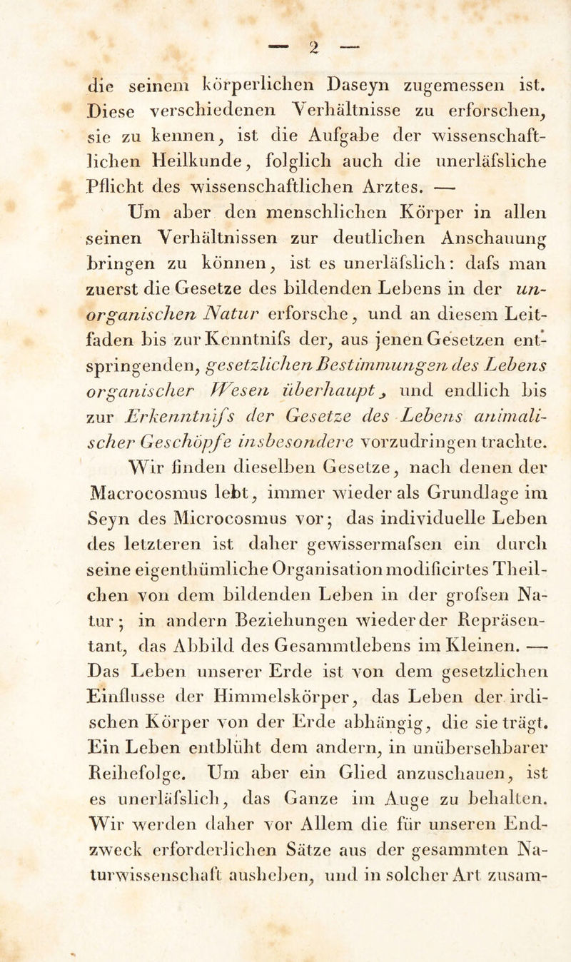 die seinem körperlichen Daseyn zugemessen ist. Diese verschiedenen Verhältnisse zu erforschen, sie zu kennen, ist die Aufgabe der wissenschaft¬ lichen Heilkunde, folglich auch die unerläfsliche Pflicht des wissenschaftlichen Arztes. — Um aber den menschlichen Körper in allen seinen Verhältnissen zur deutlichen Anschauung bringen zu können, ist es unerläfslich: dafs man zuerst die Gesetze des bildenden Lebens in der un¬ organischen Natur erforsche, und an diesem Leit¬ faden bis zur Kenntnifs der, aus jenen Gesetzen ent¬ springenden, gesetzlichen Bestimmungen des Lehens organischer Wesen überhaupt und endlich bis zur Erkenntnifs der Gesetze des Lehens animali¬ scher Geschöpfe insbesondere vorzudringen trachte. Wir finden dieselben Gesetze, nach denen der Macrocosmus lebt, immer wieder als Grundlage im Seyn des Microcosmus vor; das individuelle Leben des letzteren ist daher gewissermafsen ein durch seine eigenthümliche Organisation modificirtes Theil- chen von dem bildenden Leben in der grofsen Na¬ tur ; in andern Beziehungen wiederder Repräsen¬ tant, das Abbild des Gesammtlebens im Kleinen. — Das Leben unserer Erde ist von dem gesetzlichen Einflüsse der Himmelskörper, das Leben der irdi¬ schen Körper von der Erde abhängig, die sie trägt. Ein Leben entblüht dem andern, in unübersehbarer Reihefolge. Lim aber ein Glied anzuschauen, ist es unerläfslich, das Ganze im Auge zu behalten. Wir werden daher vor Allem die für unseren End¬ zweck erforderlichen Sätze aus der gesammten Na¬ turwissenschaft ausheben, und in solcher Art zusam-