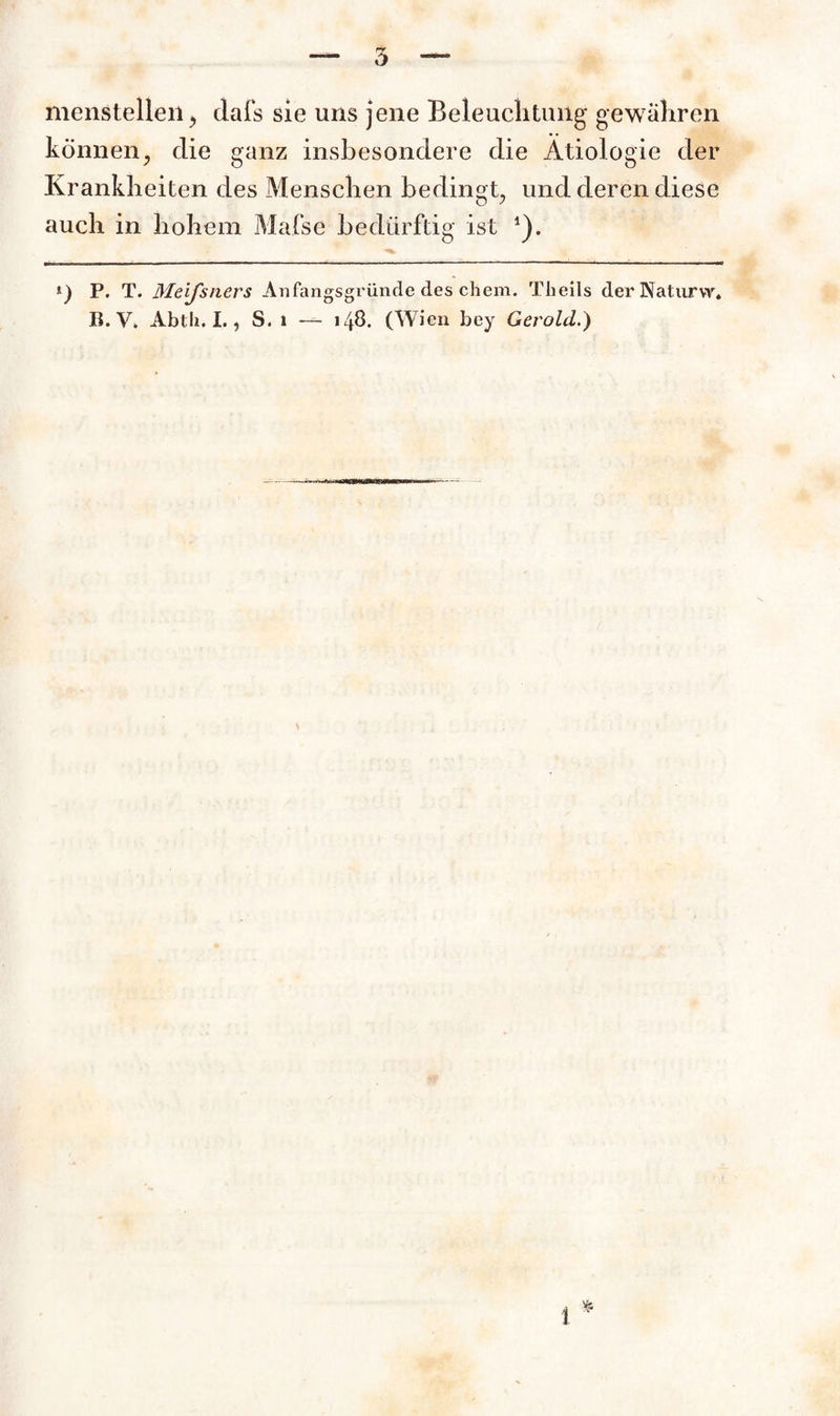 menstellen, dafs sie uns jene Beleuchtung gewähren können, die ganz insbesondere die Ätiologie der Krankheiten des Menschen bedingt, und deren diese auch in hohem Mafse bedürftig ist 1). *) P. T. Meijsners Anfangsgründe des chem. Theils der Naturvv. B. V. Abtli. I., S. i — 148. (Wien bey Gerold.)