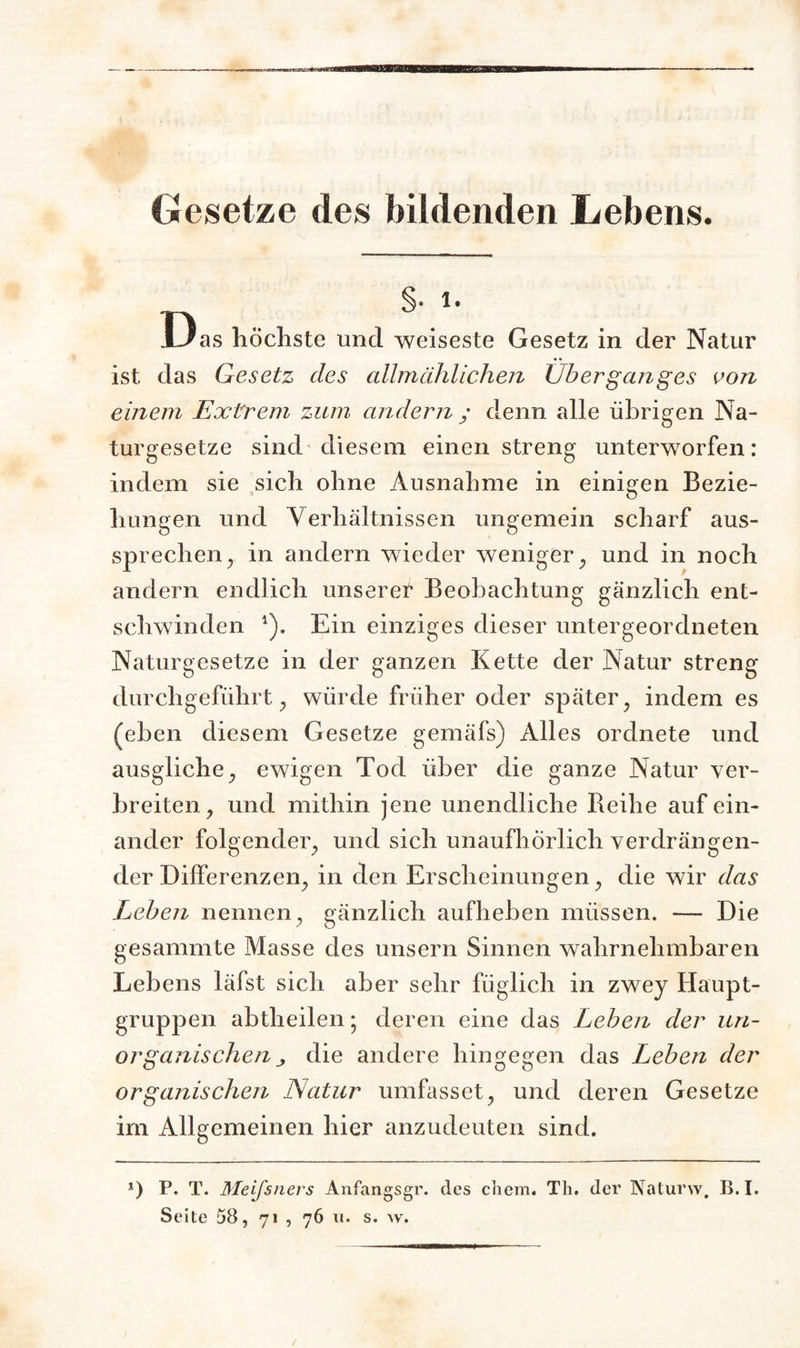 Gesetze des bildenden Lebens. n V1' I Jas höchste und weiseste Gesetz in der Natur ist das Gesetz des allmählichen Überganges von einem Extrem zum andern ; denn alle übrigen Na¬ turgesetze sind diesem, einen streng unterworfen: indem sie sich ohne Ausnahme in einigen Bezie¬ hungen und Verhältnissen ungemein scharf aus¬ sprechen , in andern wieder weniger, und in noch andern endlich unserer Beobachtung gänzlich ent¬ schwinden 1). Ein einziges dieser untergeordneten Naturgesetze in der ganzen Kette der Natur streng durchgeführt, würde früher oder später , indem es (eben diesem Gesetze gemäfs) Alles ordnete und ausgliche , ewigen Tod über die ganze Natur ver¬ breiten , und mithin jene unendliche Reihe auf ein¬ ander folgender, und sich unaufhörlich verdrängen¬ der Differenzen, in den Erscheinungen, die wir das Leben nennen, gänzlich aufheben müssen. — Die gesammte Masse des unsern Sinnen wahrnehmbaren Lebens läfst sich aber sehr füglich in zwey Haupt¬ gruppen abtheilen • deren eine das Leben der un¬ organischen j die andere hingegen das Leben der organischen Natur umfasset, und deren Gesetze im Allgemeinen hier anzudeuten sind. *) P. T. Meifsners Anfangsgr. des chem. Th. der Naturw. B. I.