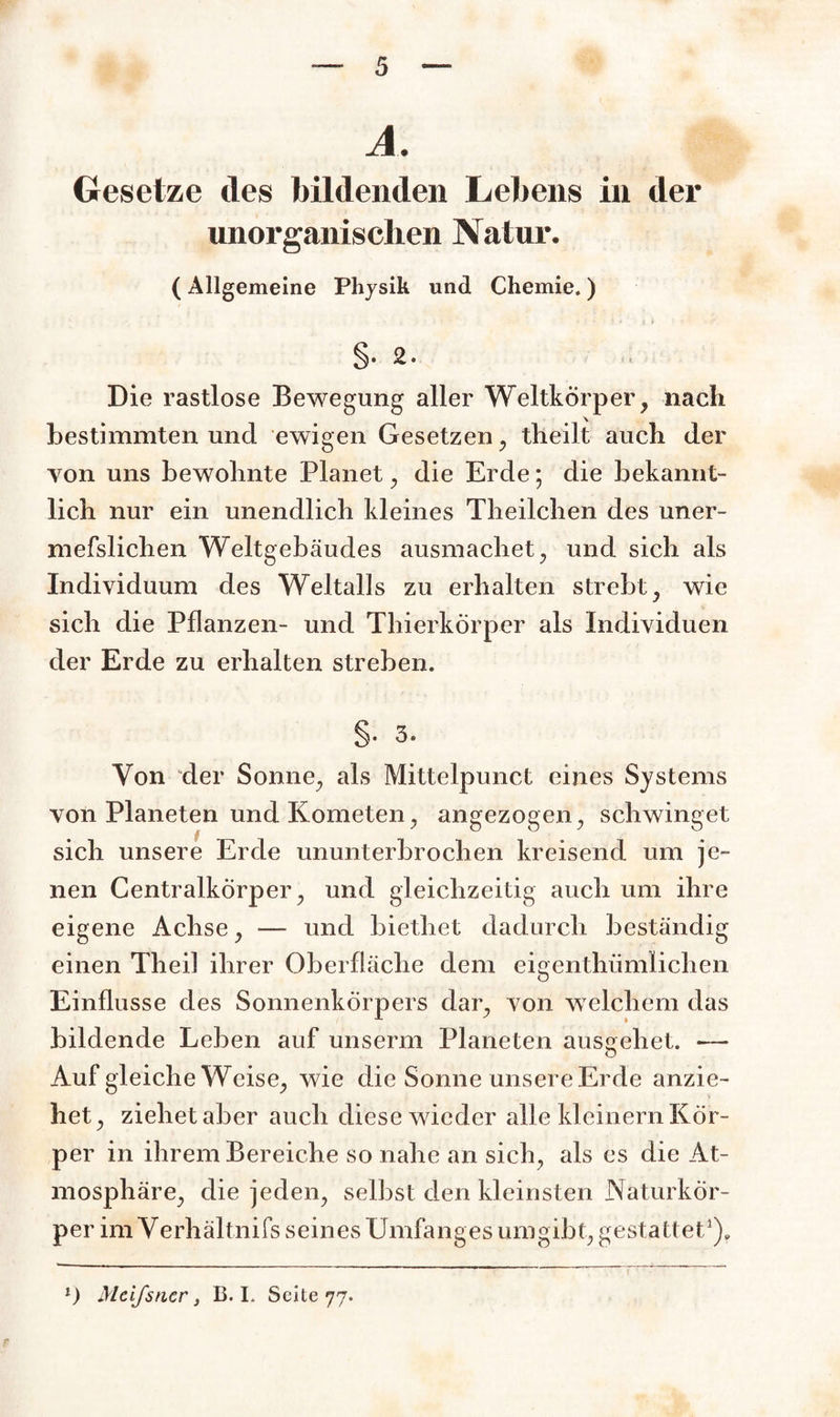 A. Gesetze des bildenden Lebens in der unorganischen Natur. (Allgemeine Physik und Chemie.) - * * i i Die rastlose Bewegung aller Weltkörper, nach bestimmten und ewigen Gesetzen, theilt auch der yon uns bewohnte Planet, die Erde; die bekannt¬ lich nur ein unendlich kleines Theilchen des uner- mefslichen Weltgebäudes ausmachet, und sich als Individuum des Weltalls zu erhalten strebt, wie sich die Pflanzen- und Thierkörper als Individuen der Erde zu erhalten streben. §• 3. Von der Sonne, als Mittelpunct eines Systems von Planeten und Kometen, angezogen, schwinget sich unsere Erde ununterbrochen kreisend um je¬ nen Centralkörper, und gleichzeitig auch um ihre eigene Achse, —- und bietliet dadurch beständig einen Theil ihrer Oberfläche dem eigenthümlichen Einflüsse des Sonnenkörpers dar, von welchem das bildende Leben auf unserm Planeten ausgehet. •— Auf gleiche Weise, wie die Sonne unsere Erde anzie¬ het, ziehet aber auch diese wieder alle kleinern Kör¬ per in ihrem Bereiche so nahe an sich, als es die At¬ mosphäre, die jeden, seihst den kleinsten Naturkor- per im Yerhältnifs seines Umfanges umgibt, gestattet1). l) Mcifsncr, B. I. Seite 77.