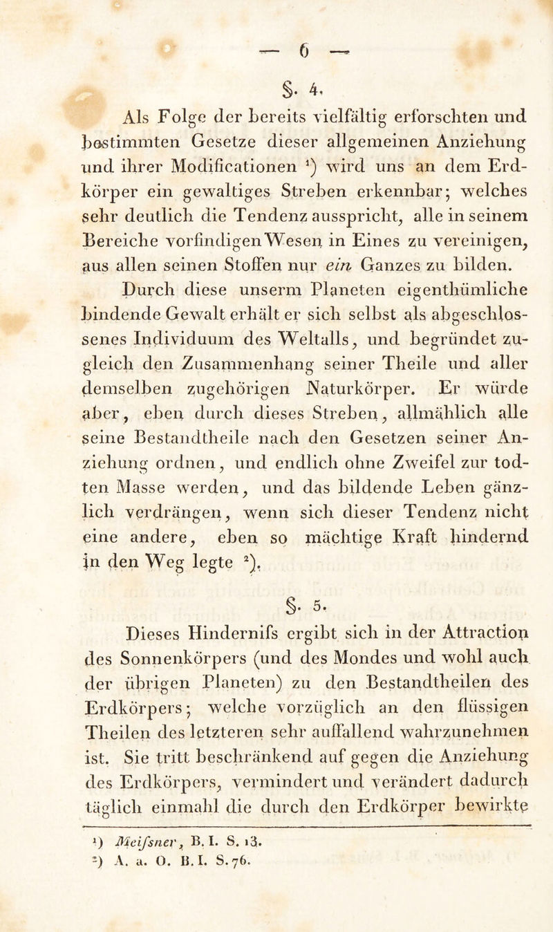 §• 4, Als Folge der bereits vielfältig erforschten und bestimmten Gesetze dieser allgemeinen Anziehung und ihrer Modificationen 3) wird uns an dem Erd¬ körper ein gewaltiges Streben erkennbar; welches sehr deutlich die Tendenz ausspricht, alle in seinem Bereiche vorfindigen Wesen in Eines zu vereinigen, aus allen seinen Stoffen nur ein Ganzes zu bilden. Durch diese unserm Planeten eigentümliche bindende Gewalt erhält er sich selbst als abgeschlos¬ senes Individuum des Weltalls, und begründet zu¬ gleich den Zusammenhang seiner Theile und aller demselben zugehörigen Naturkörper. Er würde aber, eben durch dieses Streben, allmählich alle seine Bestandteile nach den Gesetzen seiner An¬ ziehung ordnen, und endlich ohne Zweifel zur tod- ten Masse werden, und das bildende Leben gänz¬ lich verdrängen, wenn sich dieser Tendenz nicht eine andere, eben so mächtige Kraft hindernd in den Weg legte 2). §. 5. Dieses Hindernifs ergibt sich in der Attraction des Sonnenkörpers (und des Mondes und wohl auch der übrigen Planeten) zu den Bestandteilen des Erdkorpers; welche vorzüglich an den flüssigen Theilen des letzteren sehr auffallend wahrzunehmen ist. Sie tritt beschränkend auf gegen die Anziehung des ErdkÖrpers, vermindert und verändert dadurch täglich einmahl die durch den Erdkörper bewirkte *) Meifsnev, B. I. S. > 3- ~) A. a. O. B. I. S. 76.