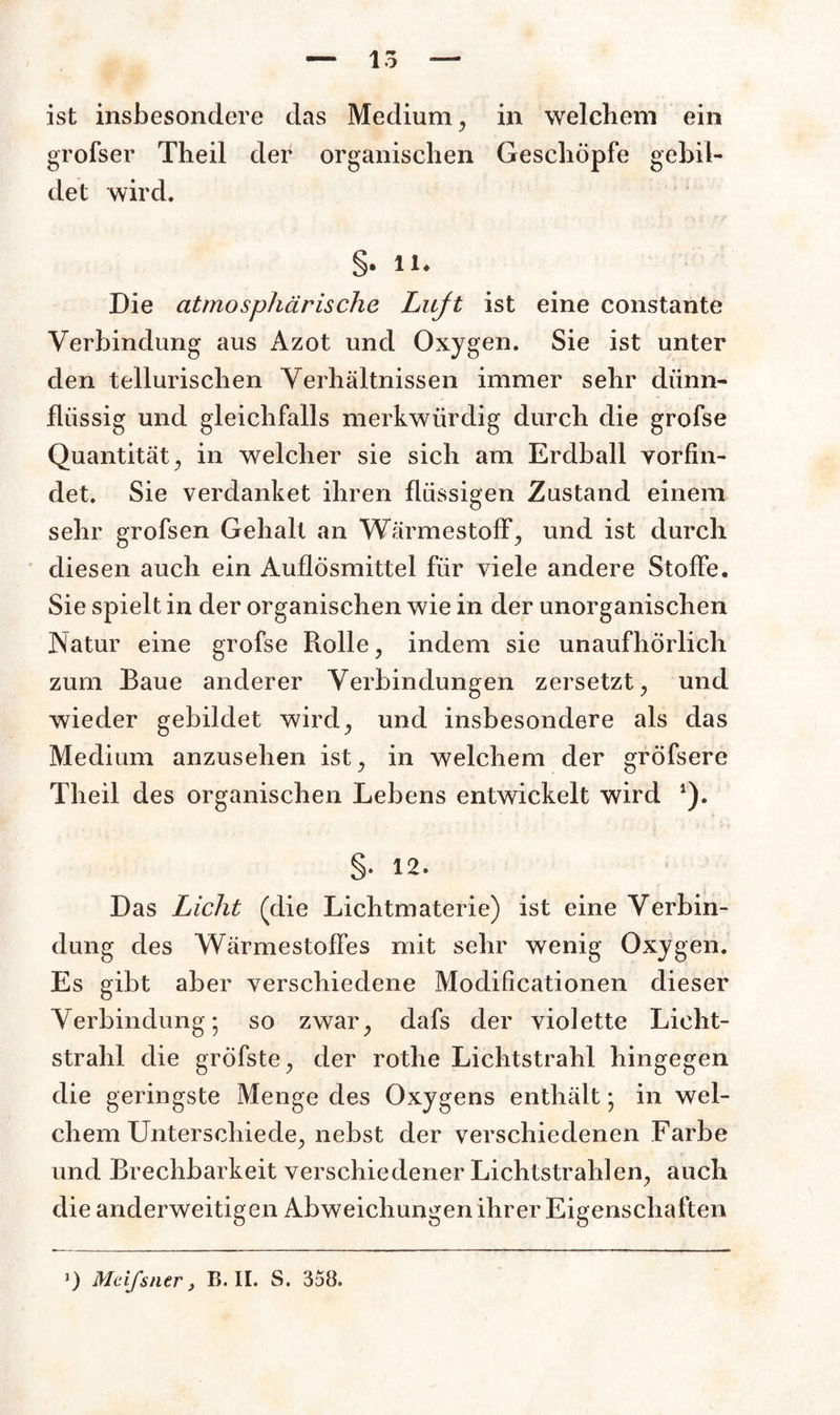 ist insbesondere das Medium, in welchem ein grofser Theil der organischen Geschöpfe gebil¬ det wird. §. 11. Die atmosphärische Luft ist eine constante Verbindung aus Azot und Oxygen. Sie ist unter den tellurischen Verhältnissen immer sehr dünn¬ flüssig und gleichfalls merkwürdig durch die grofse Quantität , in welcher sie sich am Erdball vorfin¬ det. Sie verdanket ihren flüssigen Zustand einem sehr grofsen Gehalt an Wärmestoff, und ist durch diesen auch ein Auflösmittel für viele andere Stoffe. Sie spielt in der organischen wie in der unorganischen Natur eine grofse Rolle, indem sie unaufhörlich zum Baue anderer Verbindungen zersetzt, und wieder gebildet wird, und insbesondere als das Medium anzusehen ist, in welchem der gröfsere Theil des organischen Lebens entwickelt wird *). §• 12. Das Licht (die Lichtmaterie) ist eine Verbin¬ dung des Wärme Stoffes mit sehr wenig Oxygen. Es gibt aber verschiedene Modificationen dieser Verbindung-, so zwar, dafs der violette Licht¬ strahl die grÖfste, der rothe Lichtstrahl hingegen die geringste Menge des Oxygens enthält • in wel¬ chem Unterschiede, nebst der verschiedenen Farbe und Brechbarkeit verschiedener Lichtstrahlen, auch die anderweitigen Abweichungen ihrer Eigenschaften