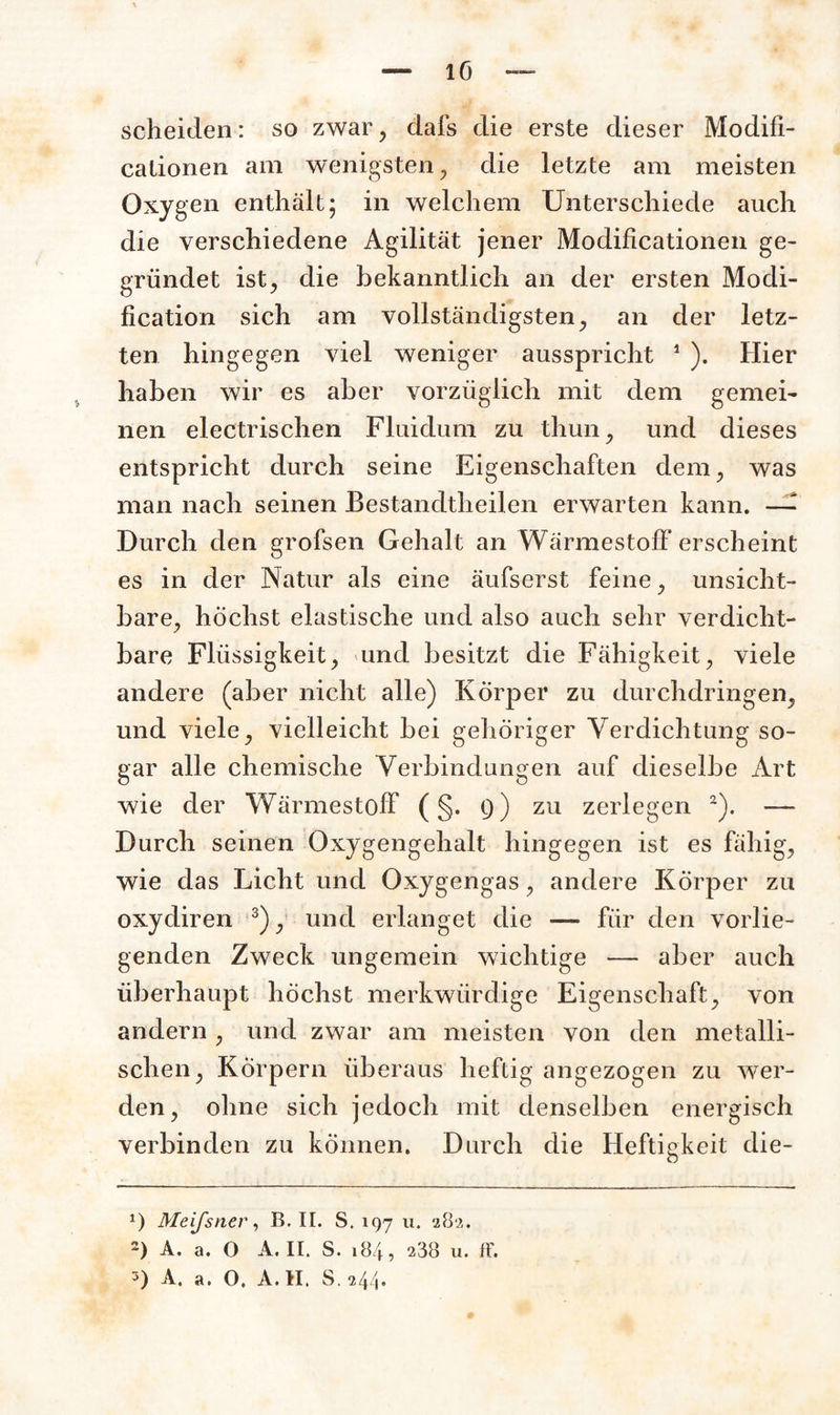 scheiden: so zwar, dafs die erste dieser Modifi- cationen am wenigsten , die letzte am meisten Oxygen enthält; in welchem Unterschiede auch die verschiedene Agilität jener Modificationen ge¬ gründet ist, die bekanntlich an der ersten Modi- fication sich am vollständigsten, an der letz¬ ten hingegen viel weniger ausspricht 1 ). Hier haben wir es aber vorzüglich mit dem gemei¬ nen electrischen Fluidum zu thun, und dieses entspricht durch seine Eigenschaften dem, was man nach seinen Bestandteilen erwarten kann. — Durch den grofsen Gehalt an Wärmestoff erscheint es in der Natur als eine äufserst feine, unsicht¬ bare, höchst elastische und also auch sehr verdicht¬ bare Flüssigkeit, und besitzt die Fähigkeit, viele andere (aber nicht alle) Körper zu durchdringen, und viele, vielleicht bei gehöriger Verdichtung so¬ gar alle chemische Verbindungen auf dieselbe Art wie der Wärmestoff ( §. 9) zu zerlegen 2). — Durch seinen Oxygengehalt hingegen ist es fähig, wie das Licht und Oxygengas, andere Körper zu oxydiren 3), und erlanget die — für den vorlie¬ genden Zweck ungemein wichtige — aber auch überhaupt höchst merkwürdige Eigenschaft, von andern , und zwar am meisten von den metalli¬ schen, Körpern überaus heftig angezogen zu wer¬ den, ohne sich jedoch mit denselben energisch verbinden zu können. Durch die Heftigkeit die- *) Meijsn,er, B. II. S. 197 u. 282. 2) A. a. O A. II. S. 184 ? 238 u. ff.