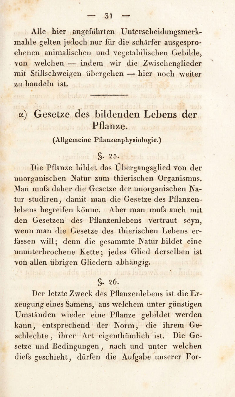 Alle hier angeführten Unterscheidungsmerk- mahle gelten jedoch nur für die schärfer ausgespro¬ chenen animalischen und vegetabilischen Gebilde, von welchen — indem wir die Zwischenglieder mit Stillschweigen übergehen — hier noch weiter zu handeln ist. a) Gesetze des bildenden Lebens der Pflanze. (Allgemeine Pilanzenphysiologie.) §• 25. Die Pflanze bildet das Ubergangsglied von der unorganischen Natur zum thierischen Organismus. Man mufs daher die Gesetze der unorganischen Na¬ tur studiren, damit man die Gesetze des Pflanzen¬ lebens begreifen könne. Aber man mufs auch mit den Gesetzen des Pflanzenlebens vertraut seyn, wenn man die Gesetze des thierischen Lebens er¬ fassen will; denn die gesammte Natur bildet eine ununterbrochene Kette; jedes Glied derselben ist von allen übrigen Gliedern abhängig. % §. 26. Der letzte Zweck des Pflanzenlebens ist die Er¬ zeugung eines Samens, aus welchem unter günstigen Umständen wieder eine Pflanze gebildet werden kann, entsprechend der Norm, die ihrem Ge- schlechte, ihrer Art eigenthümlich ist. Die Ge¬ setze und Bedingungen , nach und unter welchen diefs geschieht, dürfen die Aufgabe unserer For-