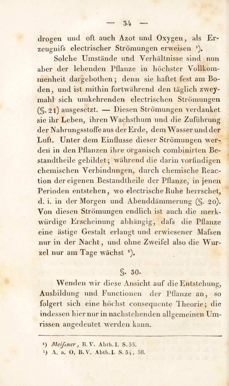 54 drogen und oft auch Azot und Oxygen, als Er¬ zeugnis electrischer Strömungen erweisen *)* Solche Umstände und Verhältnisse sind nun aber der lebenden Pflanze in höchster Vollkom¬ menheit dargebothen ; denn sie haftet fest am Bo¬ den ^ und ist mithin fortwährend den täglich zwey- mahl sich umkehrenden electrischen Strömungen (§. 2l) ausgesetzt. — Diesen Strömungen verdanket sie ihr Leben, ihren Wachsthum und die Zuführung der Nahrungsstoffe aus der Erde, dem Wasser und der Luft. Unter dem Einflüsse dieser Strömungen wer¬ den in den Pflanzen ihre organisch combinirten Be¬ stand t heil e gebildet- während die darin vorfindigen chemischen Verbindungen, durch chemische Reac- tion der eigenen Bestandteile der Pflanze, in jenen Perioden entstehen, wo electrische Ruhe herrschet, d. i. in der Morgen und Abenddämmerung (§. 20). Von diesen Strömungen endlich ist auch die merk¬ würdige Erscheinung abhängig, dafs die Pflanze eine ästige Gestalt erlangt und erwiesener Mafsen nur in der INacht, und ohne Zweifel also die Wur¬ zel nur am Tage wächst *)♦ §. 30. Wenden wir diese Ansicht auf die Entstehung, Ausbildung und Functionen der Pflanze an, so folgert sich eine höchst consequente Theorie; die indessen hier nur in nachstehenden allgemeinen Um- rissen angedeutet werden kann. *) Meißner, B. V. Abth. I. S.55*.