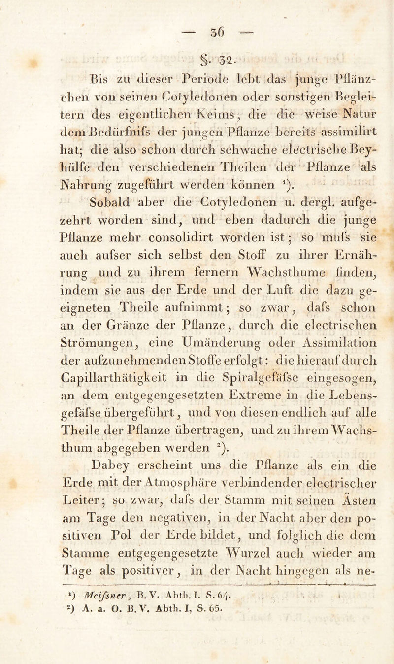 3(5 §• 52. Bis zu dieser Periode lebt das juiige Pflanz- eben von seinen Cotyledonen oder sonstigen Beglei¬ tern des eigentlichen Keims, die die weise Natur demBedürfnifs der jungen Pflanze bereits assimilirt hat; die also schon durch schwache electrische Bey- hiilfe den verschiedenen Theilen der Pflanze als Nahrung zugeführt werden können 1). Sobald aber die Cotyledonen u. dergl. aufge¬ zehrt worden sind, und eben dadurch die junge Pflanze mehr consolidirt worden ist; so mufs sie auch aufser sich selbst den Stoff zu ihrer Ernäh¬ rung und zu ihrem fernem Wachsthume finden, indem sie aus der Erde und der Luft die dazu ge¬ eigneten Theile aufnimmt; so zwar, dafs schon an der Gränze der Pflanze, durch die electrischen Strömungen, eine Umänderung oder Assimilation der aufzunehmenden Stoffe erfolgt: die hierauf durch Capillarthätigkeit in die Spiralgefäfse eingesogen, an dem entgegengesetzten Extreme in die Lebens- gefäfse ubergeführt, und von diesen endlich auf alle Theile der Pflanze übertragen, und zu ihrem W achs¬ thum abgegeben werden 2). Dabey erscheint uns die Pflanze als ein die Erde mit der Atmosphäre verbindender electrischer Leiter; so zwar, dafs der Stamm mit seinen Ästen am Tage den negativen, in der Nacht aber den po¬ sitiven Pol der Erde bildet, und folglich die dem Stamme entgegengesetzte Wurzel auch wieder am Tage als positiver, in der Nachthingegen als ne- .-—_ - --- - ■ « -.-----i-»---*___ *) Meißner, B. V. Abtl*. I. S.64. t