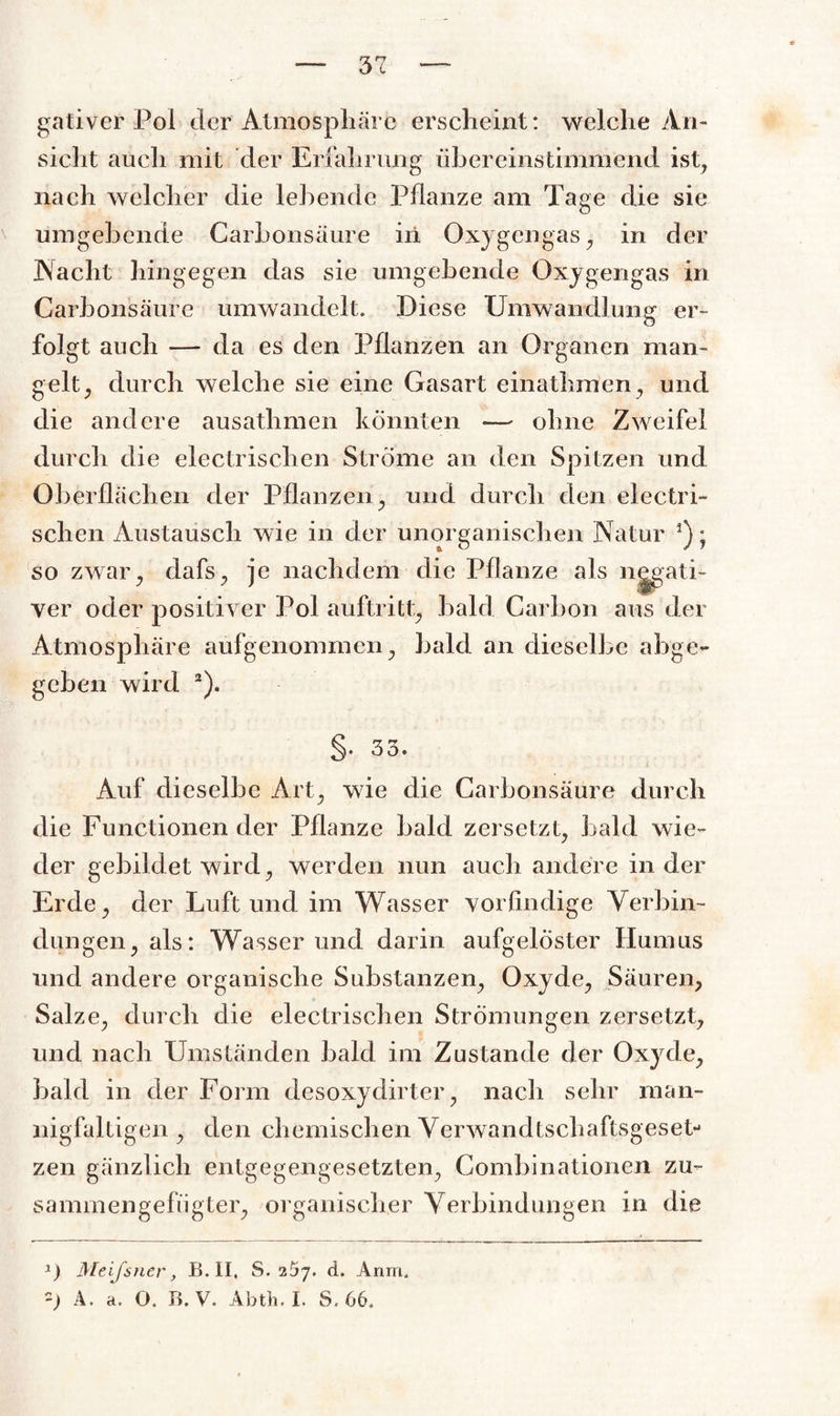 gativer Pol der Atmosphäre erscheint: welche An¬ sicht auch mit der Erfahrung übereinstimmend ist, nach welcher die lebende Pflanze am Tage die sie umgehende Carhonsäure in Oxygengas, in der Nacht hingegen das sie umgebende Oxygengas in Carhonsäure umwandelt. Diese Umwandlung er¬ folgt auch — da es den Pflanzen an Organen man¬ gelt, durch welche sie eine Gasart einathmen, und die andere ausathmen könnten — ohne Zweifel durch die electrischen Strome an den Spitzen und Oberflächen der Pflanzen, und durch den electri- schen Austausch wie in der unorganischen Natur *); so zwar, dafs, je nachdem die Pflanze als n^ati- ver oder positiver Pol auftritt, bald Carbon aus der Atmosphäre aufgenommen, bald an dieselbe abge¬ geben wird 2). §. 33. Auf dieselbe Art, wie die Carbonsäure durch die Functionen der Pflanze bald zersetzt, bald wie¬ der gebildet wird, werden nun auch andere in der Erde, der Luft und im Wasser vorfindige Verbin¬ dungen, als: Wasser und darin aufgelöster Humus und andere organische Substanzen, Oxyde, Säuren, Salze, durch die elektrischen Strömungen zersetzt, und nach Umständen bald im Zustande der Oxyde, bald in der Form desoxydirter, nach sehr man¬ nigfaltigen , den chemischen Verwandtschaftsgeset¬ zen gänzlich entgegengesetzten, Combinationen zu- sammengefiigter, organischer Verbindungen in die x) Meissner, B. II. S. 25j. d. Anm.