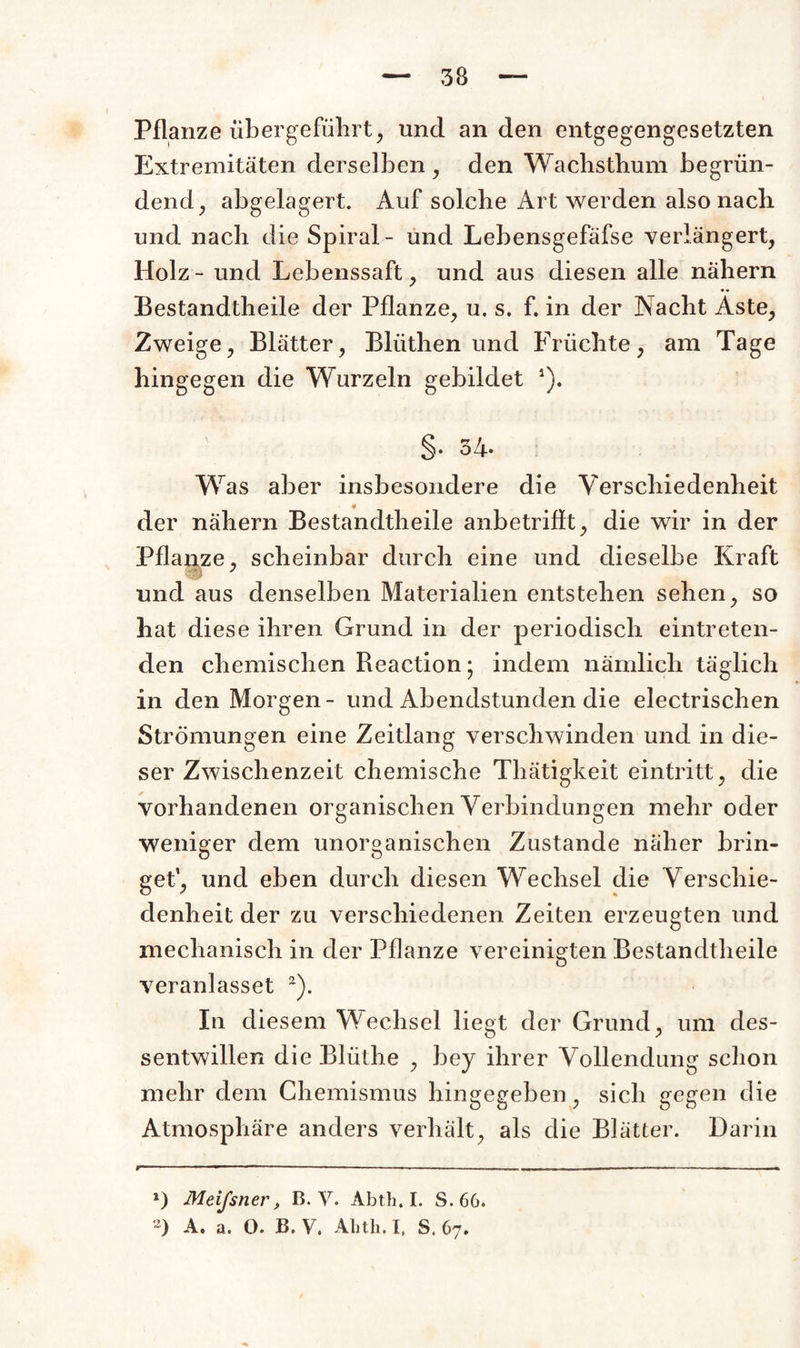 Pflanze übergeführt, und an den entgegengesetzten Extremitäten derselben , den Waclisthum begrün¬ dend , abgelagert. Auf solche Art werden also nach und nach die Spiral- und Lebensgefäfse verlängert, Holz - und Lebenssaft, und aus diesen alle nähern • • Bestandtheile der Pflanze, u. s. f. in der Nacht Aste, Zweige, Blätter, Bliithen und Früchte, am Tage hingegen die Wurzeln gebildet *). §. 34. Was aber insbesondere die Verschiedenheit der nähern Bestandtheile anbetrifft, die wir in der Pflanze, scheinbar durch eine und dieselbe Kraft und aus denselben Materialien entstehen sehen, so hat diese ihren Grund in der periodisch eintreten¬ den chemischen Reaction; indem nämlich täglich in den Morgen- und Abendstunden die electrischen Strömungen eine Zeitlang verschwinden und in die¬ ser Zwischenzeit chemische Thätigkeit eintritt, die vorhandenen organischen Verbindungen mehr oder weniger dem unorganischen Zustande näher brin¬ get4, und eben durch diesen Wechsel die Verschie¬ denheit der zu verschiedenen Zeiten erzeugten und mechanisch in der Pflanze vereinigten Bestandtheile veranlasset * 2). In diesem Wechsel liegt der Grund, um des- sentwillen dieBlüthe , bey ihrer Vollendung schon mehr dem Chemismus hingegeben, sich gegen die Atmosphäre anders verhält, als die Blätter. Darin r- ..—1 — ■ -.. ... ...... .... ■ ■ - •— *) Meifsner, B. V. Abth. I. S. 66.