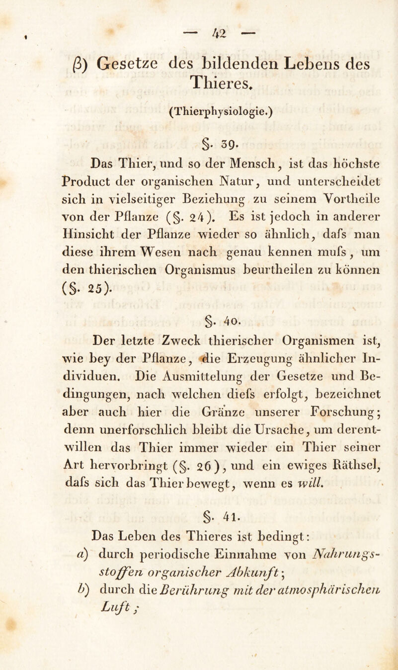 ß) Gesetze des bildenden Lebens des Thieres, (Thierphysiologie.) §• 39. Das Thier, und so der Mensch, ist das höchste Product der organischen Natur, und unterscheidet sich in vielseitiger Beziehung zu seinem Vortheile von der Pflanze (§. 24). Es ist jedoch in anderer Hinsicht der Pflanze wieder so ähnlich, dafs man diese ihrem Wesen nach genau kennen mufs, um den thierischen Organismus beurtheilen zu können (§• 25). §• 4o. Der letzte Zweck thierischer Organismen ist, wie bey der Pflanze, die Erzeugung ähnlicher In¬ dividuen. Die Ausmittelung der Gesetze und Be¬ dingungen, nach welchen diefs erfolgt, bezeichnet aber auch hier die Gränze unserer Forschung; denn unerforschlich bleibt die Ursache, um derent¬ willen das Thier immer wieder ein Thier seiner Art hervorbringt (§. 26), und ein ewiges Räthsel, dafs sich das Thier bewegt, wenn es will. §• 41. Das Leben des Thieres ist bedingt: a) durch periodische Einnahme von Nahrungs¬ stoffen organischer Abkunft; b) durch die Berührung mit der atmosphärischen Luft;