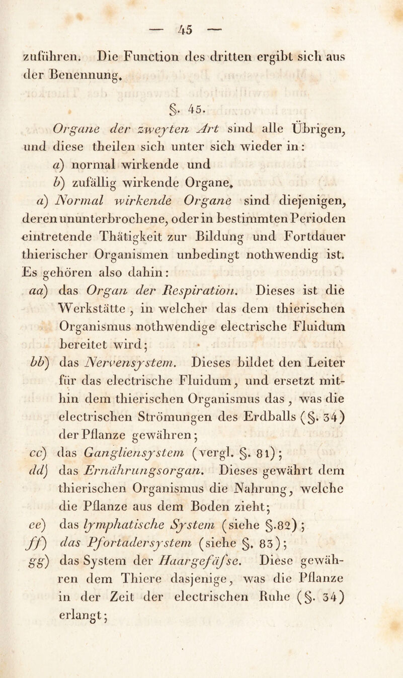 Zufuhren; Die Function des dritten ergibt sich aus der Benennung, §. 45. • • Organe der zweyteiz Art sind alle übrigen, und diese theilen sich unter sich wieder in: ci) normal wirkende und V) zufällig wirkende Organe* ci) Normal wirkende Organe sind diejenigen, deren ununterbrochene, oder in bestimmten Perioden eintretende Thätigkeit zur Bildung und Fortdauer thierischer Organismen unbedingt nothwendig ist. Es gehören also dahin: aa) das Organ der Respiration. Dieses ist die Werkstätte , in welcher das dem thierischen Organismus nothwendige electrische Fluidum bereitet wird ; bb) das Nervensystem. Dieses bildet den Leiter für das electrische Fluidum, und ersetzt mit¬ hin dem thierischen Organismus das , was die electrischen Strömungen des Erdballs (§. 34) der Pflanze gewähren; cd) das Ganglien System (vergl. §. 8l); dd) das Ernährungsorgan. Dieses gewährt dem thierischen Organismus die Nahrung, welche die Pflanze aus dem Boden zieht; ee) das lymphatische System (siehe §-82); ff) das PfortaderSystem (siehe §, 83); gg) das System der Haargefäfse. Diese gewäh¬ ren dem Thiere dasjenige, was die Pflanze in der Zeit der electrischen Ruhe (§. 34) erlangt;