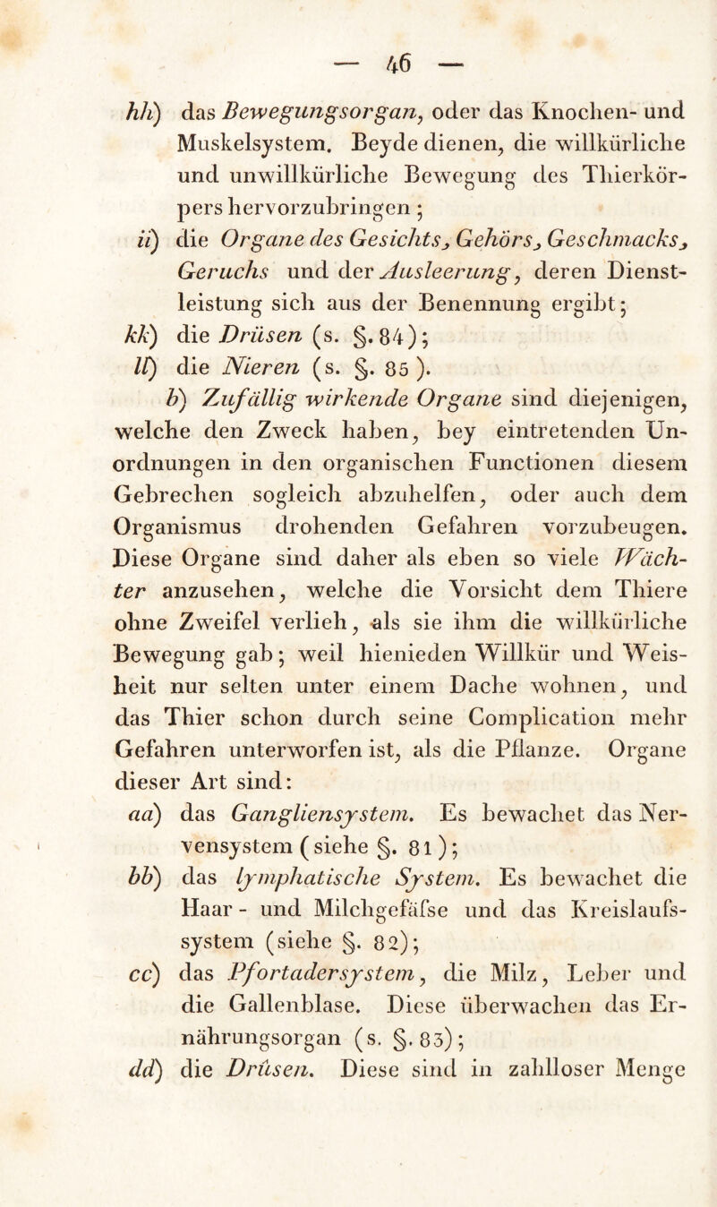 hli) das Bewegungsorgan, oder das Knochen- und Muskelsystem. Beyde dienen, die willkürliche und unwillkürliche Bewegung des Thierkör¬ pers hervorzubringen ; ii) die Organe des Gesichts j Gehörs j Geschmacks j Geruchs und der Ausleerung, deren Dienst¬ leistung sich aus der Benennung ergibt; kk) die Drüsen (s. §•84); IC) die Nieren (s. §. 85 ). b) Zufällig wirkende Organe sind diejenigen, welche den Zweck haben, bey eintretenden Un¬ ordnungen in den organischen Functionen diesem Gebrechen sogleich abzuhelfen, oder auch dem Organismus drohenden Gefahren vorzubeugen. Diese Organe sind daher als eben so viele kFäch- ter anzusehen, welche die Vorsicht dem Thiere ohne Zweifel verlieh, als sie ihm die willkürliche Bewegung gab; weil hienieden Willkür und Weis- heit nur selten unter einem Dache wohnen, und das Thier schon durch seine Complication mehr Gefahren unterworfen ist, als die Pflanze. Organe dieser Art sind: ad) das Gangliensy stem. Es bewachet das Ner¬ vensystem ( siehe §. 81); bb) das lymphatische System. Es bewachet die Haar - und Milchgefäfse und das Kreislaufs¬ system (siehe §. 82); cc) das Pfortadersystem, die Milz, Leber und die Gallenblase. Diese überwachen das Er¬ nährungsorgan (s- §'83); dd) die Drüsen. Diese sind in zahlloser Menge